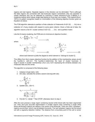 Biji G
International Journal of Image Processing (IJIP), Volume (12) : Issue (3) : 2018 85
regions and real regions. Separate regions in this direction can be eliminated. That is although
the false regions are connected with real leukocyte regions somewhere; they are separate in
certain directions and can be detected by scanning in these directions.Fuzzy C-Means is a
clustering method which allows single data belong to more than one clusters. This method (Dunn,
1973) is a pattern recognition based on minimization of the following objective function given as
Equation (2) below:
The FCM algorithm attempts to partition a finite collection of elements X={X1,X2, ….. Xn} into a
collection of c fuzzy clusters with respect to some given criterion. Given a finite set of data, the
algorithm returns a list of cluster centres C={C1,C2, ….. Cn} and a partition matrix
Like the K-means clustering, the FCM aims to minimize an objective function:
2
1 1
ji
N
i
c
j
m
ijm cxuJ   
----------------(1)
where:













c
k
m
ki
ji
ij
cx
cx
u
1
1
2
1
-------------------(2)




 N
i
m
ij
N
i
i
m
ij
j
u
xu
c
1
1
..
----------------------(3)
where each element uij tells the degree to which element xi belongs to cluster Cj .
This differs from the k-means objective function by the addition of the membership values uij and
the fuzzifier m, with m≥1. The fuzzifier m determines the level of cluster fuzziness. A
large m results in smaller memberships ||*|| is any norm expressing the similarity between any
measured data and the center.
The algorithm is composed of the following steps:
1. Initialize U=[uij] matrix, U(0)
2. At k-step: calculate the centers vectors C(k)=[cj] with U(k)
3. Update U(k) , U(k+1)
4. If || U(k+1) - U(k)||< then STOP; otherwise return to step 2.
After the scan process a large region containing several white blood cells has been segmented
out. Then we’ll give accurate segmentation in smaller regions each containing a single white
blood cell.Nucleus regions are always in the centre of the leukocyte. There are many “cytoplasm’’
regions around them, which may be labeled incorrectly. The real cytoplasm regions can be picked
out with a regularity detection method. The distance from a boundary point of the cell to center
 