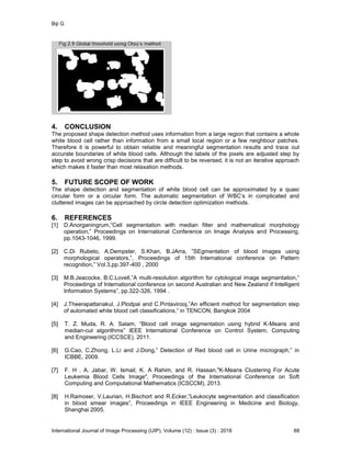 Biji G
International Journal of Image Processing (IJIP), Volume (12) : Issue (3) : 2018 88
4. CONCLUSION
The proposed shape detection method uses information from a large region that contains a whole
white blood cell rather than information from a small local region or a few neighbour patches.
Therefore it is powerful to obtain reliable and meaningful segmentation results and trace out
accurate boundaries of white blood cells. Although the labels of the pixels are adjusted step by
step to avoid wrong crisp decisions that are difficult to be reversed, it is not an iterative approach
which makes it faster than most relaxation methods.
5. FUTURE SCOPE OF WORK
The shape detection and segmentation of white blood cell can be approximated by a quasi
circular form or a circular form. The automatic segmentation of WBC’s in complicated and
cluttered images can be approached by circle detection optimization methods.
6. REFERENCES
[1] D.Anorganingrum,”Cell segmentation with median filter and mathematical morphology
operation,” Proceedings on International Conference on Image Analysis and Processing,
pp.1043-1046, 1999.
[2] C.Di Rubeto, A.Dempster, S.Khan, B.JArra, ”SEgmentation of blood images using
morphological operators,”, Proceedings of 15th International conference on Pattern
recognition,” Vol.3,pp.397-400 , 2000
[3] M.B.Jeacocke, B.C.Lovell,”A multi-resolution algorithm for cytological image segmentation,”
Proceedings of International conference on second Australian and New Zealand if Intelligent
Information Systems”, pp.322-326, 1994 .
[4] J.Theerapattanakul, J.Plodpai and C.Pintavirooj,”An efficient method for segmentation step
of automated white blood cell classifications,” in TENCON, Bangkok 2004
[5] T. Z. Muda, R. A. Salam, “Blood cell image segmentation using hybrid K-Means and
median-cut algorithms” IEEE International Conference on Control System, Computing
and Engineering (ICCSCE), 2011.
[6] G.Cao, C.Zhong, L.Li and J.Dong,” Detection of Red blood cell in Urine micrograph,” in
ICBBE, 2009.
[7] F. H . A. Jabar, W. Ismail, K. A Rahim, and R. Hassan,"K-Means Clustering For Acute
Leukemia Blood Cells Image", Proceedings of the International Conference on Soft
Computing and Computational Mathematics (ICSCCM), 2013.
[8] H.Ramoser, V.Laurian, H.Bischort and R.Ecker,”Leukocyte segmentation and classification
in blood smear images”, Proceedings in IEEE Engineering in Medicine and Biology,
Shanghai 2005.
 