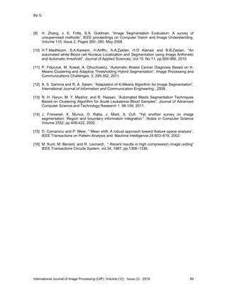 Biji G
International Journal of Image Processing (IJIP), Volume (12) : Issue (3) : 2018 89
[9] H. Zhang, J. E. Fritts, S.A. Goldman, “Image Segmentation Evaluation: A survey of
unsupervised methods”, IEEE proceedings on Computer Vision and Image Understanding,
Volume 110, Issue 2, Pages 260- 280, May 2008.
[10] H.T.Madhloom, S.A.Kareem, H.Ariffin, A.A.Zaidan, H.O Alanazi and B.B.Zaidan, “An
automated white Blood cell Nucleus Localization and Segmentation using Image Arithmetic
and Automatic threshold”, Journal of Applied Sciences, Vol.10, No.11, pp.959-966, 2010
[11] P. Filipczuk, M. Kowal, A. Obuchowicz, “Automatic Breast Cancer Diagnosis Based on K-
Means Clustering and Adaptive Thresholding Hybrid Segmentation”, Image Processing and
Communications Challenges. 3, 295-302, 2011.
[12] A. S. Samma and R. A. Salam, “Adaptation of K-Means Algorithm for Image Segmentation”,
International Journal of Information and Communication Engineering , 2009.
[13] N. H. Harun, M. Y. Mashor, and R. Hassan, “Automated Blasts Segmentation Techniques
Based on Clustering Algorithm for Acute Leukaemia Blood Samples”, Journal of Advanced
Computer Science and Technology Research 1. 96-109, 2011.
[14] J. Freixenet, X. Munoz, D. Raba, J. Marti, X. Cufi, “Yet another survey on image
segmentation: Region and boundary information integration.” ,Notes in Computer Science
Volume 2352, pp 408-422, 2002.
[15] D. Comaniciu and P. Meer, " Mean shift: A robust approach toward feature space analysis”,
IEEE Transactions on Pattern Analysis and Machine Intelligence,24:603–619, 2002.
[16] M. Kunt, M. Benard, and R. Leonardi, “ Recent results in high compression image coding”
IEEE Transactions Circuits System, vol.34, 1987, pp.1306–1336.
 