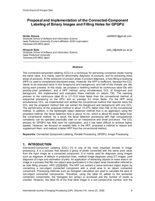Hiroto Kizuna & Hiroyuki Sato
International Journal of Imaging Processing (IJIP), Volume (14) : Issue (2) : 2020 8
Proposal and Implementation of the Connected-Component
Labeling of Binary Images and Filling Holes for GPGPU
Hiroto Kizuna v2649861@gmail.com
Graduate School of Software and Information Science
Iwate Prefectual University (Current affiliation: KDDI corporation)
Takizawa,020-0693,Japan
Hiroyuki Sato sato_h@iwate-pu.ac.jp
Graduate School of Software and Information Science
Iwate Prefectual University
Takizawa,020-0693,Japan
Abstract
The connected-component labeling (CCL) is a technique for extracting connected pixels having
the same value. It is mainly used for abnormality diagnosis of products, and for extracting noise
areas of products. In the extraction of product areas in product diagnosis, a hole filling processing
(HFP) is used to complement discolored areas. However, the HFP is inefficient, because the CCL
needs to be executed twice in the foreground and background, and half of the threads are idle
during each process. In this study, we propose a rewriting method for continuous label IDs with
pixel-by-pixel parallelism, and a HFP method using simultaneous CCL of foreground and
background. We implemented and evaluated these methods on Jetson TX2. The rewriting
process to the continuous label ID is 3.7-13.8 times faster than the conventional method of
sequential processing on the CPU, and on average 9.2 times faster. For the HFP using
simultaneous CCL, we implemented and verified the conventional method that requires twice the
CCL and the proposed method that can extract the foreground and background with one CCL.
The performance of the proposed method is about 13-27% better than that of the conventional
method. In addition, in the lightweight object detection method that is an application using the
proposed method, the facial detection time is about 14 ms, which is about 60 times faster than
the conventional method. As a result, the facial detection processing with high computational
complexity can be operated practically even on an inexpensive and small processor. The CCL
process for GPGPU has little room for optimization, and it has been difficult to achieve higher
speeds. However, we focused on wasted idols in the HFP, proposed a method to reduce and
supplement them, and realized a faster HFP than the conventional method.
Keywords: Connected Component Labeling, Parallel Processing, GPGPU, Image Processing.
1. INTRODUCTION
Connected-Component Labeling (CCL) [1] is one of the most important kernels in image
processing. It is a process that extracts a group of pixels connected with the same pixel value
from the input image as a connected component. It is mainly used for diagnosis using images
such as diagnosis of defects in production lines, medical image diagnosis using CT images, pest
diagnosis of crops and estimation of yield. An application of extracting objects or noise area in an
image is a process that fills non-object area (perforation) in the object area (hereinafter referred to
as hole filling process: HFP) [2][3][4][5]. The HFP can extract a noise-removed object region by
connecting a non-object connected component with a small area to an object connected
component. Processing methods such as histogram calculation are used to calculate the area of
non-object connected components. Therefore, using the label ID added to the extracted
connected components, the histogram bin (array) is accessed and the number of pixels is
counted. However, the label ID of the final label image is a non-consecutive number, and the
 