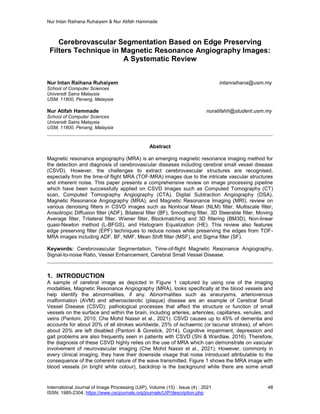 Nur Intan Raihana Ruhaiyem & Nur Atifah Hammade
International Journal of Image Processing (IJIP), Volume (15) : Issue (4) : 2021 48
ISSN: 1985-2304, https://www.cscjournals.org/journals/IJIP/description.php
Cerebrovascular Segmentation Based on Edge Preserving
Filters Technique in Magnetic Resonance Angiography Images:
A Systematic Review
Nur Intan Raihana Ruhaiyem intanraihana@usm.my
School of Computer Sciences
Universiti Sains Malaysia
USM, 11800, Penang, Malaysia
Nur Atifah Hammade nuratifahh@student.usm.my
School of Computer Sciences
Universiti Sains Malaysia
USM, 11800, Penang, Malaysia
Abstract
Magnetic resonance angiography (MRA) is an emerging magnetic resonance imaging method for
the detection and diagnosis of cerebrovascular diseases including cerebral small vessel disease
(CSVD). However, the challenges to extract cerebrovascular structures are recognised,
especially from the time-of flight MRA (TOF-MRA) images due to the intricate vascular structures
and inherent noise. This paper presents a comprehensive review on image processing pipeline
which have been successfully applied on CSVD images such as Computed Tomography (CT)
scan, Computed Tomography Angiography (CTA), Digital Subtraction Angiography (DSA),
Magnetic Resonance Angiography (MRA), and Magnetic Resonance Imaging (MRI), review on
various denoising filters in CSVD images such as Nonlocal Mean (NLM) filter, Multiscale filter,
Anisotropic Diffusion filter (ADF), Bilateral filter (BF), Smoothing filter, 3D Steerable filter, Moving
Average filter, Trilateral filter, Wiener filter, Blockmatching and 3D filtering (BM3D), Non-linear
quasi-Newton method (L-BFGS), and Histogram Equalization (HE). This review also features
edge preserving filter (EPF) techniques to reduce noises while preserving the edges from TOF-
MRA images including ADF, BF, NMF, Mean Shift filter (MSF), and Sigma filter (SF).
Keywords: Cerebrovascular Segmentation, Time-of-flight Magnetic Resonance Angiography,
Signal-to-noise Ratio, Vessel Enhancement, Cerebral Small Vessel Disease.
1. INTRODUCTION
A sample of cerebral image as depicted in Figure 1 captured by using one of the imaging
modalities, Magnetic Resonance Angiography (MRA), looks specifically at the blood vessels and
help identify the abnormalities, if any. Abnormalities such as aneurysms, arteriovenous
malformation (AVM) and atherosclerotic (plaque) disease are an example of Cerebral Small
Vessel Disease (CSVD); pathological processes that affect the structure or function of small
vessels on the surface and within the brain, including arteries, arterioles, capillaries, venules, and
veins (Pantoni, 2010; Che Mohd Nassir et al., 2021). CSVD causes up to 45% of dementia and
accounts for about 20% of all strokes worldwide, 25% of ischaemic (or lacunar strokes), of whom
about 20% are left disabled (Pantoni & Gorelick, 2014). Cognitive impairment, depression and
gait problems are also frequently seen in patients with CSVD (Shi & Wardlaw, 2016). Therefore,
the diagnosis of these CSVD highly relies on the use of MRA which can demonstrate on vascular
involvement of neurovascular imaging (Che Mohd Nassir et al., 2021). However, commonly in
every clinical imaging, they have their downside visage that noise introduced attributable to the
consequence of the coherent nature of the wave transmitted. Figure 1 shows the MRA image with
blood vessels (in bright white colour), backdrop is the background while there are some small
 