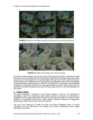 S. Malek, N. Zenati-Henda, M.Belhocine & S. Benbelkacem
International Journal of Image Processing (IJIP), Volume (5) : Issue (1) : 2011 87
FIGURE9: Example of virtual object insertion into real scene with the wire frame technique
FIGURE10: Example of augmentation with a 3D virtual model.
According to these examples, we note that using 12 fiducial points (corners) is sufficient to model
the camera using a pinhole model; the virtual object is positioned in the desired place with a good
accuracy and it size depends of the camera depth. We also note that the used technique of
tracking (tracking of chessboard corners) gives good and acceptable results and the virtual object
is well tracked across camera frame in real time. The last point is the efficacy of the developed
technique of virtual object insertion; the virtual object follows the motion of the camera and it is
positioned and drawn correctly without any information about intrinsic or extrinsic parameters of
the camera.
5. CONCLUSION
This paper introduces a technique of virtual object tracking in real time. This technique is
developed as part of an augmented reality system and does not require any information or
computation of the camera parameters (intrinsic and extrinsic parameters). It is based on both
detection of Chessboard corners and a least squares method to estimate the perspective
transformation matrix for the current view of the camera.
The use of this technique is simple and does not require initialization steps or manual
intervention, the only requirement is the tracking of the marker (chessboard) across images
provided by the camera.
 