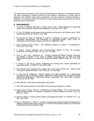 S. Malek, N. Zenati-Henda, M.Belhocine & S. Benbelkacem
International Journal of Image Processing (IJIP), Volume (5) : Issue (1) : 2011 88
The results show the efficiency of the tracking method based on detection of chessboard corners;
the major advantages of tracking corners are their detection robustness at a large range of
distances, their reliability under severe orientations, and their tolerance of lighting changes or
shadows. The technique used for the insertion of virtual objects gives its proof when the camera
parameters are not calculated.
6. REFERENCES
1. R. Azuma, Y. Baillot,R. Behringer, S. Feiner, and S. Julier, “Recent advances in augmented
reality”, IEEE Computer Graphics and Applications, 21(6), pp. 34-47, 2001.
2. R. Tsai, “An efficient and accurate camera calibration technique for 3D machine vision”, IEEE
Proceedings CVPR, pp. 364-374, June 1986.
3. M. Tuceryan, M., Greer, D., Whitaker, R., Breen, D., Crampton, C., Rose, E., and Ahlers, K.,
“Calibration Requirements and Procedures for Augmented Reality”, IEEE Trans. On
Visualization and Computer Graphics, pp. 255-273, September 1995.
4. O.D. Faugeras and G. Toscani. “The calibration problem for stereo”, In Proceedings of
CVPR, pp. 15-20, 1986.
5. Z. Zhang, “Camera calibration with one-dimensional objects”, In Proc. 7th European
Conference on Computer Vision, (IV), pp. 161–174, 2002.
6. Zhou, F., Duh, H.B.L., Billinghurst, M. " Trends in Augmented Reality Tracking, Interaction
and Display: A Review of Ten Years of ISMAR". Cambridge, UK: 7th IEEE and ACM
International Symposium on Mixed and Augmented Reality (ISMAR 2008), pp. 15-18, Sep
2008.
7. H. Wuest, F. Vial and D. stricker. “Adaptative line tracking with multiple hypotheses for
augmented reality”. In ISMAR ’05, pp. 62-69, 2005.
8. Hyun Seung Yang, Kyusung Cho, Jaemin Soh, Jinki Jung, Junseok Lee: "Hybrid Visual
Tracking for Augmented Books". ICEC 2008: pp. 161-166, 2008.
9. H. Kato and M. Billinghurst. "Marker tracking and HMD calibration for a video-based
augmented reality conferencing system". IWAR ’99 : Proceedings of the 2nd IEEE and ACM
International Workshop on Augmented Reality, Washington, DC, USA. IEEE Computer
Society, pp. 85–92, 1999.
10. ARToolKit site: http://www.hitl.washington.edu/artoolkit.
11. ISO. International standard, iso/iec18004. ISO International Standard, Jun 2000.
12. Diego Lopez de Ipina, Paulo R. S. Mendonca, and Andy Hopper. "Trip: A low-cost vision-
based location system for ubiquitous computing". Personal Ubiquitous Comput., 6(3), pp.
206–219, , 2005.
13. Fiala, M.: ARTag: "a ﬁducial marker system using digital techniques". In: CVPR’05, vol. 1, pp.
590 – 596, 2005.
14. Rice, A., Beresford, A., Harle, R.: "Cantag: an open source software toolkit for designing and
deploying marker-based vision systems". In: 4th IEEE International Conference on Pervasive
Computing and Communications, 2006.
 