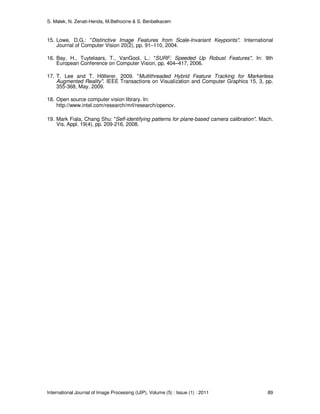 S. Malek, N. Zenati-Henda, M.Belhocine & S. Benbelkacem
International Journal of Image Processing (IJIP), Volume (5) : Issue (1) : 2011 89
15. Lowe, D.G.: "Distinctive Image Features from Scale-Invariant Keypoints". International
Journal of Computer Vision 20(2), pp. 91–110, 2004.
16. Bay, H., Tuytelaars, T., VanGool, L.: "SURF: Speeded Up Robust Features". In: 9th
European Conference on Computer Vision, pp. 404–417, 2006.
17. T. Lee and T. Höllerer. 2009. "Multithreaded Hybrid Feature Tracking for Markerless
Augmented Reality". IEEE Transactions on Visualization and Computer Graphics 15, 3, pp.
355-368, May. 2009.
18. Open source computer vision library. In:
http://www.intel.com/research/mrl/research/opencv.
19. Mark Fiala, Chang Shu: "Self-identifying patterns for plane-based camera calibration". Mach.
Vis. Appl. 19(4), pp. 209-216, 2008.
 