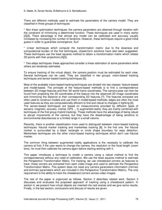 S. Malek, N. Zenati-Henda, M.Belhocine & S. Benbelkacem
International Journal of Image Processing (IJIP), Volume (5) : Issue (1) : 2011 79
There are different methods used to estimate the parameters of the camera model. They are
classified in three groups of techniques:
* Non linear optimization techniques: the camera parameters are obtained through iteration with
the constraint of minimizing a determined function. These techniques are used in many works
[2][3]. There advantage is that almost any model can be calibrated and accuracy usually
increases by increasing the number of iterations. However, these techniques require a good initial
guess in order to guarantee convergence. Surf
* Linear techniques which compute the transformation matrix: due to the slowness and
computational burden of the first techniques, closed-form solutions have also been suggested.
These techniques use the least squares method to obtain a transformation matrix which relates
3D points with their projections [4][5].
* Two-steps techniques: these approaches consider a linear estimation of some parameters while
others are iteratively estimated.
To ensure tracking of the virtual object, the camera position must be estimated for each view.
Several techniques can be used. They are classified in two groups: vision-based tracking
techniques and sensor-based tracking techniques [6].
Most of the available vision-based tracking techniques are divided into two classes: feature-based
and model-based. The principle of the feature-based methods is to find a correspondence
between 2D image features and their 3D world frame coordinates. The camera pose can then be
found from projecting the 3D coordinates of the feature into the observed 2D image coordinates
and minimizing the distance to their corresponding 2D features [7]. The features extracted are
often used to construct models and use them in model-based methods; edges are often the most
used features as they are computationally efficient to find and robust to changes in lighting [6].
The sensor-based techniques are based on measurements provided by different types of
sensors: magnetic, acoustic, inertial, GPS ... In augmented reality, they are mainly combined with
techniques of the first group (hybrid tracking). These methods have the advantage of being robust
to abrupt movements of the camera, but they have the disadvantage of being sensitive to
environmental disturbances or a limited range in a small volume.
Recently, there is another classification more used to distinguish between vision-based tracking
techniques: fiducial marker tracking and markerless tracking [8]. In the first one, the fiducial
marker is surrounded by a black rectangle or circle shape boundary for easy detection.
Markerless techniques are the other vision-based tracking techniques which don’t use fiducial
marker.
The common thing between augmented reality applications is the necessity to calibrate the
camera at first; if the user wants to change the camera, the resolution or the focal length (zoom
lens), he must then calibrate his camera again before starting working with it.
This paper introduces a technique to model a camera using a robust method to find the
correspondences without any need of calibration. We use the least squares method to estimate
the Perspective Transformation Matrix. For tracking, we use chessboard corners as features to
track; these corners are extracted from each video image and used to estimate the Perspective
Transformation Matrix. This system does not need any camera parameters information (intrinsic
and extrinsic parameters which are included in the Perspective Transformation Matrix). The only
requirement is the ability to track the chessboard corners across video images.
The rest of the paper is organized as follows. Section 2 describes related work. Section 3
discusses and evaluates the proposed approach of tracking using a chessboard pattern. In
section 4, we present how virtual objects are inserted into real scenes and we give some results.
Finally, in the last section, conclusions and discuss of results are given.
 