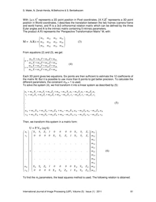 S. Malek, N. Zenati-Henda, M.Belhocine & S. Benbelkacem
International Journal of Image Processing (IJIP), Volume (5) : Issue (1) : 2011 81
With: [u,v,1]T
represents a 2D point position in Pixel coordinates. [X,Y,Z]T
represents a 3D point
position in World coordinates. t describes the translation between the two frames (camera frame
and world frame), and R is a 3x3 orthonormal rotation matrix which can be defined by the three
Euler angles and A is the intrinsic matrix containing 5 intrinsic parameters.
The product A.R.t represents the “Perspective Transformation Matrix” M, with:
M = A.R.t =










34
24
14
333231
232221
131211
m
m
m
mmm
mmm
mmm
(3)
From equations (2) and (3), we get:






+++
+++
=
+++
+++
=
34333231
24232221
34333231
14131211
mZmYmXm
mZmYmXm
v
mZmYmXm
mZmYmXm
u
(4)
Each 3D point gives two equations. Six points are then sufficient to estimate the 12 coefficients of
the matrix M. But it is possible to use more than 6 points to get better precision. To calculate the
different parameters, the constraint m34 = 1 is used.
To solve the system (4), we first transform it into a linear system as described by (5):











−−−+++=
−−−+++=
−−−+++=
−−−+++=
NN33NN32NN3124N23N22N21N
NN33NN32NN3114N13N12N11N
113311321131241231221211
113311321131141131121111
v.Zmv.Ymv.XmmZmYmXmv
u.Zmu.Ymu.XmmZmYmXmu
.
.
.
v.Zmv.Ymv.XmmZmYmXmv
u.Zmu.Ymu.XmmZmYmXmu
(5)
Then, we transform this system in a matrix form:
U = P.Vm (eq 6)








































































=




































33
32
31
24
23
22
21
14
13
12
11
NNNNNN
NNN666
111111
111111
N
N
1
1
m
m
m
m
m
m
m
m
m
m
m
ZYX1ZYX0000
ZYX00001ZYX
...........
...........
...........
ZYX1ZYX0000
ZYX00001ZYX
v
u
.
.
.
v
u
(6)
To find the mij parameters, the least squares method is used. The following relation is obtained:
 