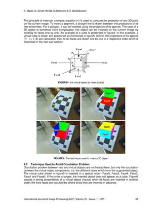 S. Malek, N. Zenati-Henda, M.Belhocine & S. Benbelkacem
International Journal of Image Processing (IJIP), Volume (5) : Issue (1) : 2011 84
The principle of insertion is simple; equation (4) is used to compute the projection of any 3D point
on the current image. To insert a segment, a straight line is drawn between the projections of its
two extremities. For a polygon, it can be inserted using the projection of its apexes. The case of a
3D object is somehow more complicated; this object can be inserted on the current image by
drawing its faces one by one. An example of a cube is presented in figure4. In this example, a
virtual cube is drawn and positioned as mentioned in figure5. At first, the projections of its apexes
(Pi : i = 1..8) are calculated, then its six faces are drawn one by one in a respective order which is
described in the next sub-section.
FIGURE4: the virtual object to insert (cube)
FIGURE5: The technique used to insert a 3D object
4.2 Technique Used to Avoid Occultation Problem
Occultation problem between real and virtual objects are not treated here, but only the occultation
between the virtual object components, i.e. the different faces which form the augmented object.
The virtual cube shown in figure5 is inserted in a special order (Face5, Face3, Face4, Face2,
Face1 and Face6). If this order changes, the inserted object does not appear as a cube. Figure6
depicts a wrong presentation of a virtual object (house) when its faces are inserted in another
order; the front faces are occulted by others since they are inserted in advance.
 