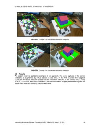 S. Malek, N. Zenati-Henda, M.Belhocine & S. Benbelkacem
International Journal of Image Processing (IJIP), Volume (5) : Issue (1) : 2011 86
FIGURE7: Example 1 of the camera estimation viewpoint
FIGURE8: Example 2 of the camera estimation viewpoint
4.3 Results
We present here two application examples of our approach. The scene captured by the camera
(webcam) is augmented by virtual objects in real time. In the first example, the “Logitech
QuickCam Pro 9000” webcam is used with the resolution 320x240, in the second one; a “Sony
VGP-VCC3 0.265A” webcam is used with a resolution 640x480. Images presented in figure9 and
figure10 are selected arbitrarily from the webcams.
 