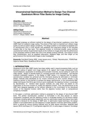 Anamika Jain & Aditya Goel
International Journal of Image Processing (IJIP), Volume (5) : Issue (1) : 2011 46
Unconstrained Optimization Method to Design Two Channel
Quadrature Mirror Filter Banks for Image Coding
Anamika Jain ajain_bpl@yahoo.in
Department of Electronics and
Communication Engineering
M.A.N.I.T., Bhopal, 462051, INDIA
Aditya Goel adityagoel2@rediffmail.com
Department of Electronics and
Communication Engineering
M.A.N.I.T., Bhopal, 462051, INDIA
Abstract
This paper proposes an efficient method for the design of two-channel, quadrature mirror filter
(QMF) bank for subband image coding. The choice of filter bank is important as it affects image
quality as well as system design complexity. The design problem is formulated as weighted sum
of reconstruction error in time domain and passband and stop-band energy of the low-pass
analysis filter of the filter bank .The objective function is minimized directly, using nonlinear
unconstrained method. Experimental results of the method on images show that the performance
of the proposed method is better than that of the already existing methods. The impact of some
filter characteristics, such as stopband attenuation, stopband edge, and filter length on the
performance of the reconstructed images is also investigated.
Keywords: Sub-Band Coding, MSE (mean square error), Perfect Reconstruction, PSNR(Peak
Signal to Noise Ratio); Quadrature Mirror filter).
1. INTRODUCTION
Quadrature mirror filter (QMF) banks have been widely used in signal processing fields, such as
sub-band coding of speech and image signals [1–4], speech and image compression [5,6],
transmultiplexers, equalization of wireless communication channels, source coding for audio and
video signals , design of wavelet bases [7], sub-band acoustic echo cancellation , and discrete
multitone modulation systems. In the design of QMF banks, it is required that the perfect,
reconstruction condition be achieved and the intra-band aliasing be eliminated or minimized.
Design methods [8,9] developed so far involve minimizing an error function directly in the
frequency domain or time domain to achieve the design requirements. In the conventional QMF
design techniques [10]-[19] to get minimum point analytically, the objective function, is evaluated
by discretization, or iterative least squares methods are used which are based on the
linearization of the error function to, modify the objective function. Thus, the performance of the
QMF bank designed degrades as the solution obtained is the minimization of the discretized
version of the objective function rather than the objective function itself, or computational
complexity increased.
In this paper a nonlinear optimization method is proposed for the design of two-channel QMF
bank. The perfect reconstruction condition is formulated in the time domain to reduce
computation complexity and the objective function is evaluated directly [12-19].Various design
techniques including optimization based [20], and non optimization based techniques have been
reported in literature for the design of QMF bank. In optimization based technique, the design
problem is formulated either as multi-objective or single objective nonlinear optimization problem,
which is solved by various existing methods such as least square technique, weighted least
square (WLS) technique [14-17] and genetic algorithm [21]. In early stage of research, the design
 