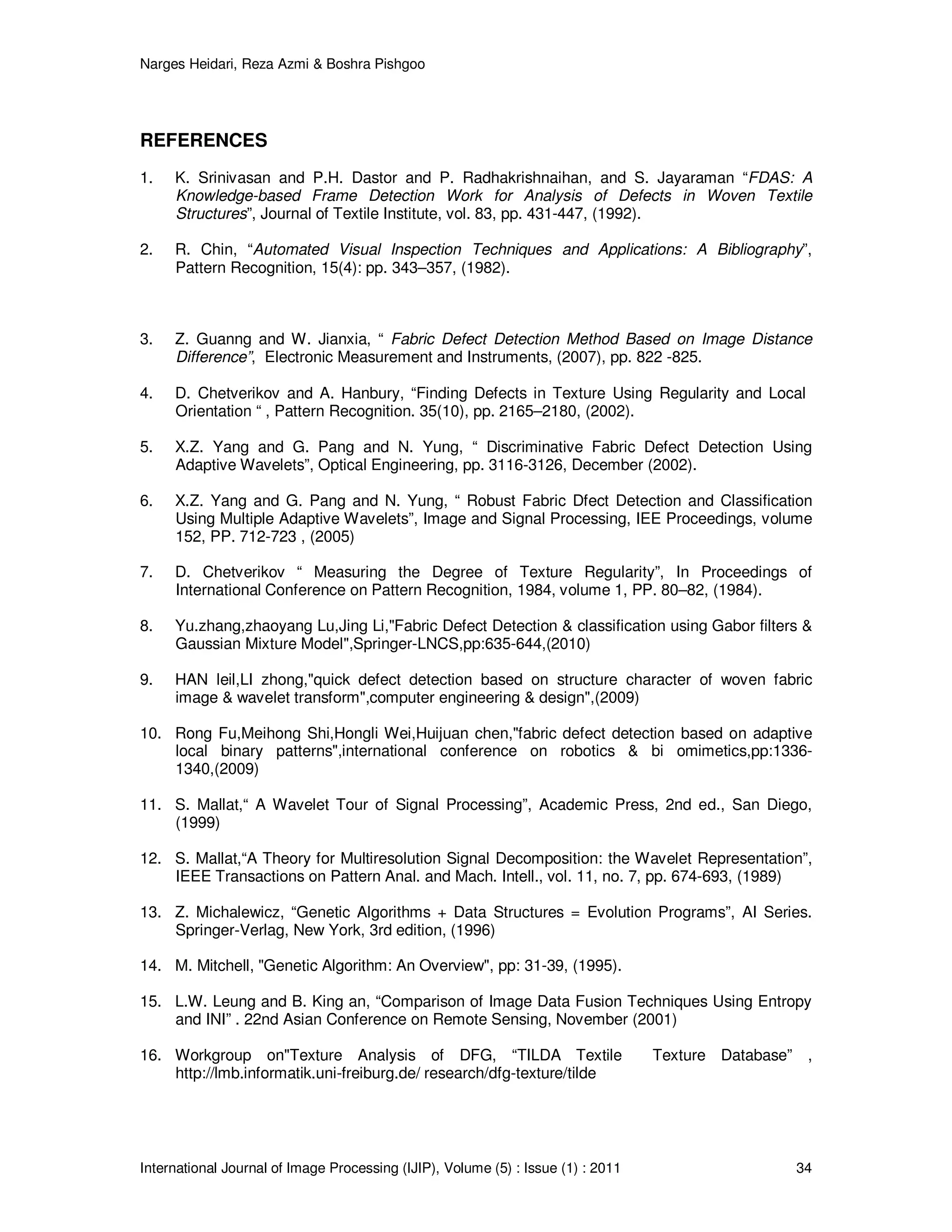 Narges Heidari, Reza Azmi & Boshra Pishgoo
International Journal of Image Processing (IJIP), Volume (5) : Issue (1) : 2011 34
REFERENCES
1. K. Srinivasan and P.H. Dastor and P. Radhakrishnaihan, and S. Jayaraman “FDAS: A
Knowledge-based Frame Detection Work for Analysis of Defects in Woven Textile
Structures”, Journal of Textile Institute, vol. 83, pp. 431-447, (1992).
2. R. Chin, “Automated Visual Inspection Techniques and Applications: A Bibliography”,
Pattern Recognition, 15(4): pp. 343–357, (1982).
3. Z. Guanng and W. Jianxia, “ Fabric Defect Detection Method Based on Image Distance
Difference”, Electronic Measurement and Instruments, (2007), pp. 822 -825.
4. D. Chetverikov and A. Hanbury, “Finding Defects in Texture Using Regularity and Local
Orientation “ , Pattern Recognition. 35(10), pp. 2165–2180, (2002).
5. X.Z. Yang and G. Pang and N. Yung, “ Discriminative Fabric Defect Detection Using
Adaptive Wavelets”, Optical Engineering, pp. 3116-3126, December (2002).
6. X.Z. Yang and G. Pang and N. Yung, “ Robust Fabric Dfect Detection and Classification
Using Multiple Adaptive Wavelets”, Image and Signal Processing, IEE Proceedings, volume
152, PP. 712-723 , (2005)
7. D. Chetverikov “ Measuring the Degree of Texture Regularity”, In Proceedings of
International Conference on Pattern Recognition, 1984, volume 1, PP. 80–82, (1984).
8. Yu.zhang,zhaoyang Lu,Jing Li,"Fabric Defect Detection & classification using Gabor filters &
Gaussian Mixture Model",Springer-LNCS,pp:635-644,(2010)
9. HAN leil,LI zhong,"quick defect detection based on structure character of woven fabric
image & wavelet transform",computer engineering & design",(2009)
10. Rong Fu,Meihong Shi,Hongli Wei,Huijuan chen,"fabric defect detection based on adaptive
local binary patterns",international conference on robotics & bi omimetics,pp:1336-
1340,(2009)
11. S. Mallat,“ A Wavelet Tour of Signal Processing”, Academic Press, 2nd ed., San Diego,
(1999)
12. S. Mallat,“A Theory for Multiresolution Signal Decomposition: the Wavelet Representation”,
IEEE Transactions on Pattern Anal. and Mach. Intell., vol. 11, no. 7, pp. 674-693, (1989)
13. Z. Michalewicz, “Genetic Algorithms + Data Structures = Evolution Programs”, AI Series.
Springer-Verlag, New York, 3rd edition, (1996)
14. M. Mitchell, "Genetic Algorithm: An Overview", pp: 31-39, (1995).
15. L.W. Leung and B. King an, “Comparison of Image Data Fusion Techniques Using Entropy
and INI” . 22nd Asian Conference on Remote Sensing, November (2001)
16. Workgroup on"Texture Analysis of DFG, “TILDA Textile Texture Database” ,
http://lmb.informatik.uni-freiburg.de/ research/dfg-texture/tilde
 