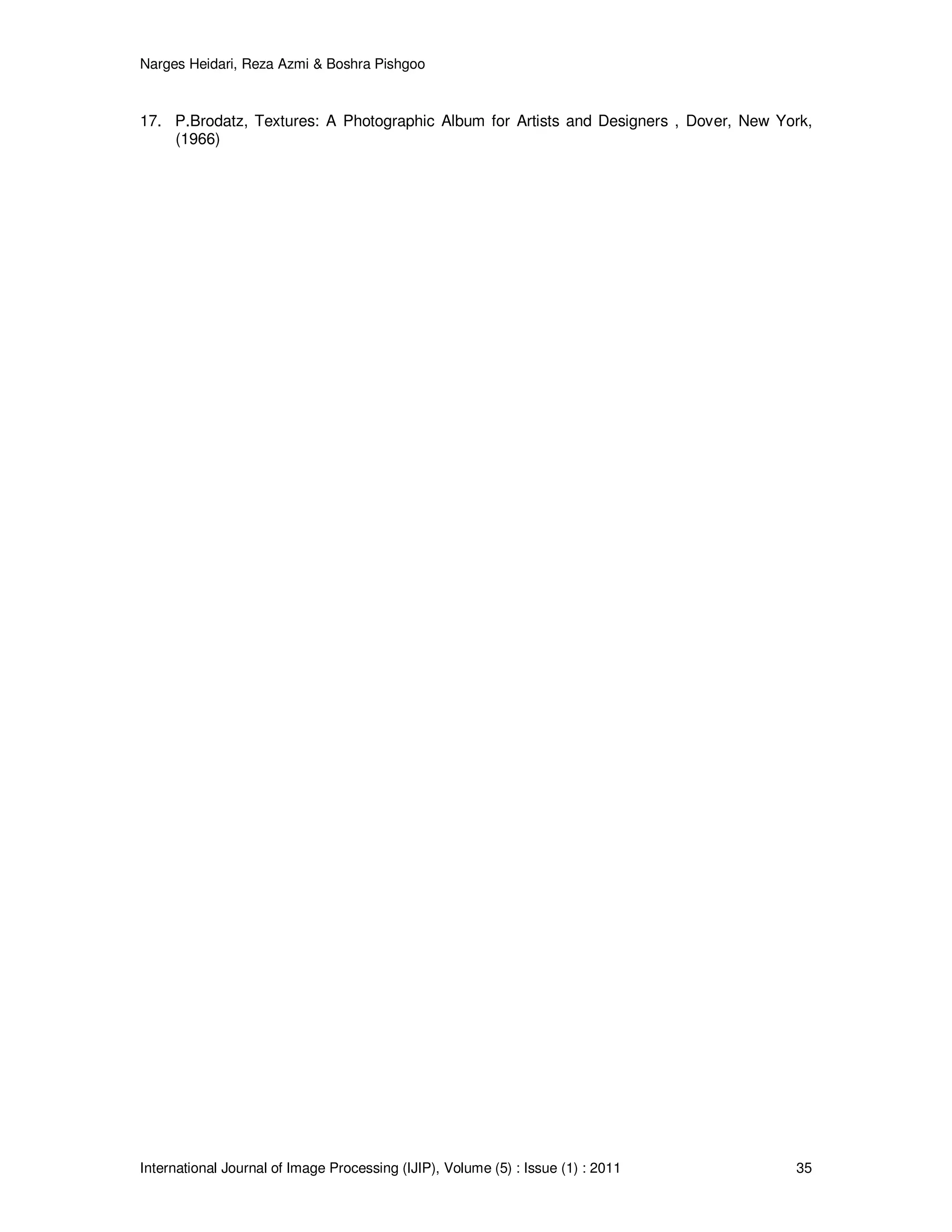 Narges Heidari, Reza Azmi & Boshra Pishgoo
International Journal of Image Processing (IJIP), Volume (5) : Issue (1) : 2011 35
17. P.Brodatz, Textures: A Photographic Album for Artists and Designers , Dover, New York,
(1966)
 