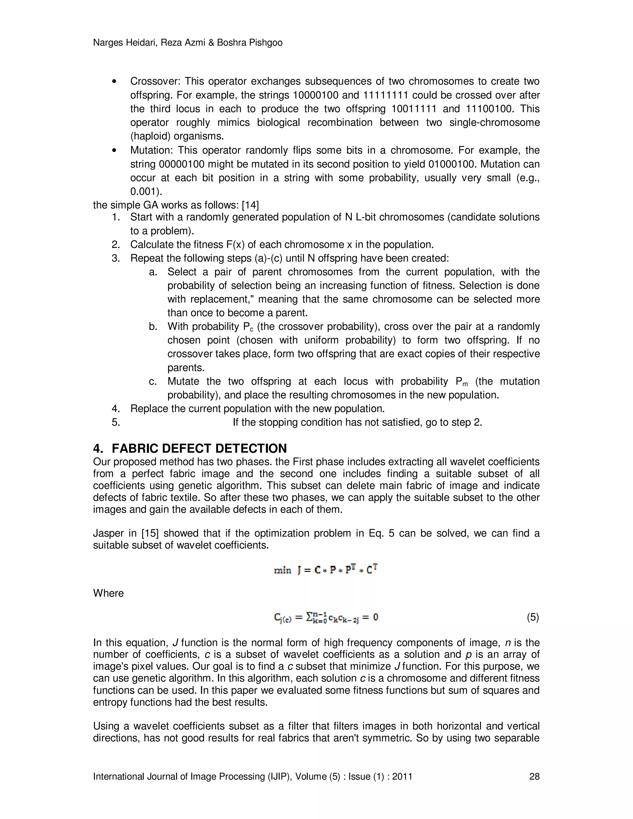 Narges Heidari, Reza Azmi & Boshra Pishgoo
International Journal of Image Processing (IJIP), Volume (5) : Issue (1) : 2011 28
• Crossover: This operator exchanges subsequences of two chromosomes to create two
offspring. For example, the strings 10000100 and 11111111 could be crossed over after
the third locus in each to produce the two offspring 10011111 and 11100100. This
operator roughly mimics biological recombination between two single-chromosome
(haploid) organisms.
• Mutation: This operator randomly flips some bits in a chromosome. For example, the
string 00000100 might be mutated in its second position to yield 01000100. Mutation can
occur at each bit position in a string with some probability, usually very small (e.g.,
0.001).
the simple GA works as follows: [14]
1. Start with a randomly generated population of N L-bit chromosomes (candidate solutions
to a problem).
2. Calculate the fitness F(x) of each chromosome x in the population.
3. Repeat the following steps (a)-(c) until N offspring have been created:
a. Select a pair of parent chromosomes from the current population, with the
probability of selection being an increasing function of fitness. Selection is done
with replacement," meaning that the same chromosome can be selected more
than once to become a parent.
b. With probability Pc (the crossover probability), cross over the pair at a randomly
chosen point (chosen with uniform probability) to form two offspring. If no
crossover takes place, form two offspring that are exact copies of their respective
parents.
c. Mutate the two offspring at each locus with probability Pm (the mutation
probability), and place the resulting chromosomes in the new population.
4. Replace the current population with the new population.
5. If the stopping condition has not satisfied, go to step 2.
4. FABRIC DEFECT DETECTION
Our proposed method has two phases. the First phase includes extracting all wavelet coefficients
from a perfect fabric image and the second one includes finding a suitable subset of all
coefficients using genetic algorithm. This subset can delete main fabric of image and indicate
defects of fabric textile. So after these two phases, we can apply the suitable subset to the other
images and gain the available defects in each of them.
Jasper in [15] showed that if the optimization problem in Eq. 5 can be solved, we can find a
suitable subset of wavelet coefficients.
Where
(5)
In this equation, J function is the normal form of high frequency components of image, n is the
number of coefficients, c is a subset of wavelet coefficients as a solution and p is an array of
image's pixel values. Our goal is to find a c subset that minimize J function. For this purpose, we
can use genetic algorithm. In this algorithm, each solution c is a chromosome and different fitness
functions can be used. In this paper we evaluated some fitness functions but sum of squares and
entropy functions had the best results.
Using a wavelet coefficients subset as a filter that filters images in both horizontal and vertical
directions, has not good results for real fabrics that aren't symmetric. So by using two separable
 