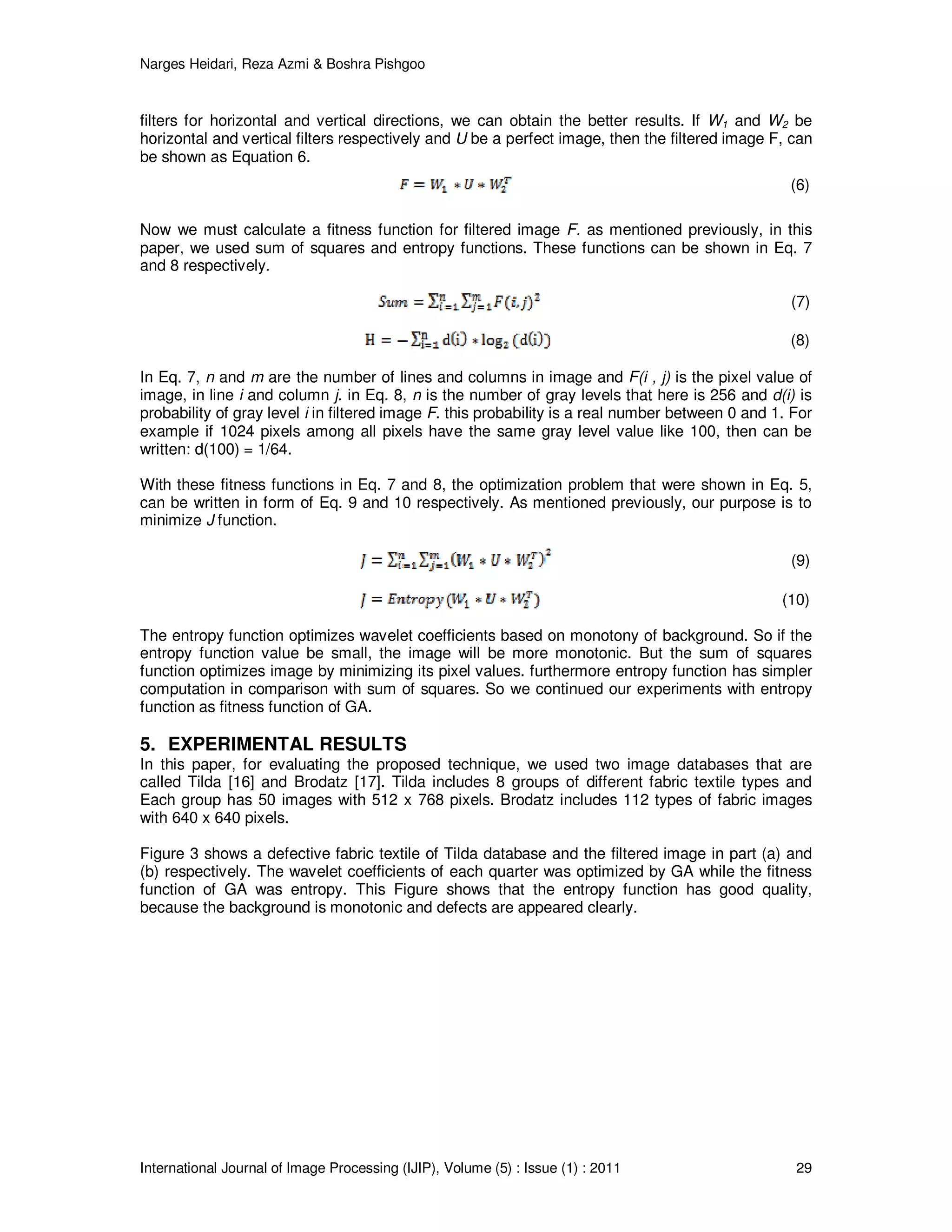 Narges Heidari, Reza Azmi & Boshra Pishgoo
International Journal of Image Processing (IJIP), Volume (5) : Issue (1) : 2011 29
filters for horizontal and vertical directions, we can obtain the better results. If W1 and W2 be
horizontal and vertical filters respectively and U be a perfect image, then the filtered image F, can
be shown as Equation 6.
(6)
Now we must calculate a fitness function for filtered image F. as mentioned previously, in this
paper, we used sum of squares and entropy functions. These functions can be shown in Eq. 7
and 8 respectively.
(7)
(8)
In Eq. 7, n and m are the number of lines and columns in image and F(i , j) is the pixel value of
image, in line i and column j. in Eq. 8, n is the number of gray levels that here is 256 and d(i) is
probability of gray level i in filtered image F. this probability is a real number between 0 and 1. For
example if 1024 pixels among all pixels have the same gray level value like 100, then can be
written: d(100) = 1/64.
With these fitness functions in Eq. 7 and 8, the optimization problem that were shown in Eq. 5,
can be written in form of Eq. 9 and 10 respectively. As mentioned previously, our purpose is to
minimize J function.
(9)
(10)
The entropy function optimizes wavelet coefficients based on monotony of background. So if the
entropy function value be small, the image will be more monotonic. But the sum of squares
function optimizes image by minimizing its pixel values. furthermore entropy function has simpler
computation in comparison with sum of squares. So we continued our experiments with entropy
function as fitness function of GA.
5. EXPERIMENTAL RESULTS
In this paper, for evaluating the proposed technique, we used two image databases that are
called Tilda [16] and Brodatz [17]. Tilda includes 8 groups of different fabric textile types and
Each group has 50 images with 512 x 768 pixels. Brodatz includes 112 types of fabric images
with 640 x 640 pixels.
Figure 3 shows a defective fabric textile of Tilda database and the filtered image in part (a) and
(b) respectively. The wavelet coefficients of each quarter was optimized by GA while the fitness
function of GA was entropy. This Figure shows that the entropy function has good quality,
because the background is monotonic and defects are appeared clearly.
 