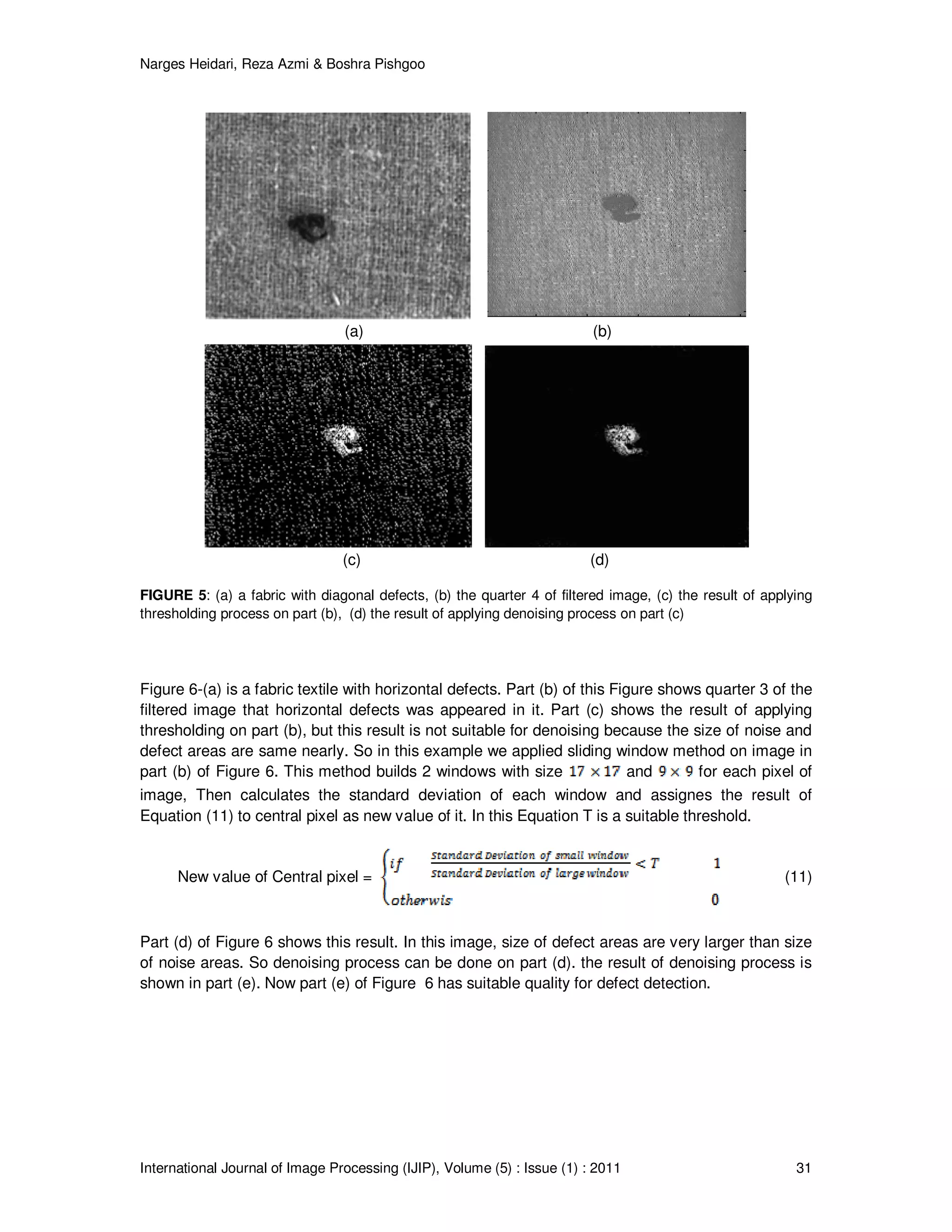 Narges Heidari, Reza Azmi & Boshra Pishgoo
International Journal of Image Processing (IJIP), Volume (5) : Issue (1) : 2011 31
(a) (b)
(c) (d)
FIGURE 5: (a) a fabric with diagonal defects, (b) the quarter 4 of filtered image, (c) the result of applying
thresholding process on part (b), (d) the result of applying denoising process on part (c)
Figure 6-(a) is a fabric textile with horizontal defects. Part (b) of this Figure shows quarter 3 of the
filtered image that horizontal defects was appeared in it. Part (c) shows the result of applying
thresholding on part (b), but this result is not suitable for denoising because the size of noise and
defect areas are same nearly. So in this example we applied sliding window method on image in
part (b) of Figure 6. This method builds 2 windows with size and for each pixel of
image, Then calculates the standard deviation of each window and assignes the result of
Equation (11) to central pixel as new value of it. In this Equation T is a suitable threshold.
New value of Central pixel = (11)
Part (d) of Figure 6 shows this result. In this image, size of defect areas are very larger than size
of noise areas. So denoising process can be done on part (d). the result of denoising process is
shown in part (e). Now part (e) of Figure 6 has suitable quality for defect detection.
 