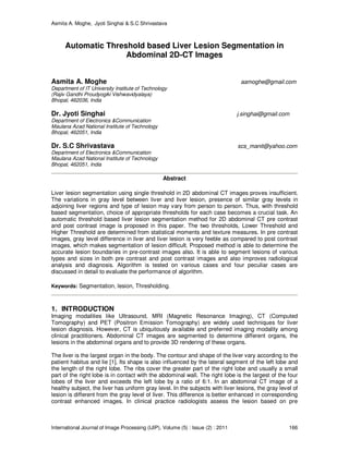 Asmita A. Moghe, Jyoti Singhai & S.C Shrivastava
International Journal of Image Processing (IJIP), Volume (5) : Issue (2) : 2011 166
Automatic Threshold based Liver Lesion Segmentation in
Abdominal 2D-CT Images
Asmita A. Moghe aamoghe@gmail.com
Department of IT University Institute of Technology
(Rajiv Gandhi Proudyogiki Vishwavidyalaya)
Bhopal, 462036, India
Dr. Jyoti Singhai j.singhai@gmail.com
Department of Electronics &Communication
Maulana Azad National Institute of Technology
Bhopal, 462051, India
Dr. S.C Shrivastava scs_manit@yahoo.com
Department of Electronics &Communication
Maulana Azad National Institute of Technology
Bhopal, 462051, India
Abstract
Liver lesion segmentation using single threshold in 2D abdominal CT images proves insufficient.
The variations in gray level between liver and liver lesion, presence of similar gray levels in
adjoining liver regions and type of lesion may vary from person to person. Thus, with threshold
based segmentation, choice of appropriate thresholds for each case becomes a crucial task. An
automatic threshold based liver lesion segmentation method for 2D abdominal CT pre contrast
and post contrast image is proposed in this paper. The two thresholds, Lower Threshold and
Higher Threshold are determined from statistical moments and texture measures. In pre contrast
images, gray level difference in liver and liver lesion is very feeble as compared to post contrast
images, which makes segmentation of lesion difficult. Proposed method is able to determine the
accurate lesion boundaries in pre-contrast images also. It is able to segment lesions of various
types and sizes in both pre contrast and post contrast images and also improves radiological
analysis and diagnosis. Algorithm is tested on various cases and four peculiar cases are
discussed in detail to evaluate the performance of algorithm.
Keywords: Segmentation, lesion, Thresholding.
1. INTRODUCTION
Imaging modalities like Ultrasound, MRI (Magnetic Resonance Imaging), CT (Computed
Tomography) and PET (Positron Emission Tomography) are widely used techniques for liver
lesion diagnosis. However, CT is ubiquitously available and preferred imaging modality among
clinical practitioners. Abdominal CT images are segmented to determine different organs, the
lesions in the abdominal organs and to provide 3D rendering of these organs.
The liver is the largest organ in the body. The contour and shape of the liver vary according to the
patient habitus and lie [1]. Its shape is also influenced by the lateral segment of the left lobe and
the length of the right lobe. The ribs cover the greater part of the right lobe and usually a small
part of the right lobe is in contact with the abdominal wall. The right lobe is the largest of the four
lobes of the liver and exceeds the left lobe by a ratio of 6:1. In an abdominal CT image of a
healthy subject, the liver has uniform gray level. In the subjects with liver lesions, the gray level of
lesion is different from the gray level of liver. This difference is better enhanced in corresponding
contrast enhanced images. In clinical practice radiologists assess the lesion based on pre
 