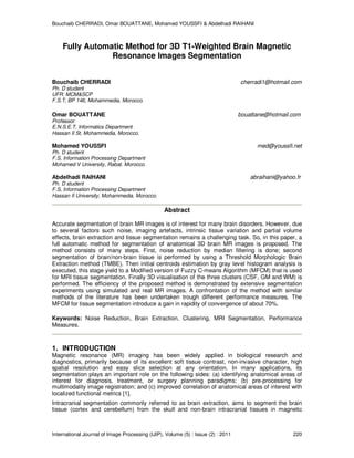 Bouchaib CHERRADI, Omar BOUATTANE, Mohamed YOUSSFI & Abdelhadi RAIHANI
International Journal of Image Processing (IJIP), Volume (5) : Issue (2) : 2011 220
Fully Automatic Method for 3D T1-Weighted Brain Magnetic
Resonance Images Segmentation
Bouchaib CHERRADI cherradi1@hotmail.com
Ph. D student
UFR: MCM&SCP
F.S.T, BP 146, Mohammedia, Morocco.
Omar BOUATTANE bouattane@hotmail.com
Professor
E.N.S.E.T, Informatics Department
Hassan II St, Mohammedia, Morocco.
Mohamed YOUSSFI med@youssfi.net
Ph. D student
F.S, Information Processing Department
Mohamed V University, Rabat. Morocco.
Abdelhadi RAIHANI abraihani@yahoo.fr
Ph. D student
F.S, Information Processing Department
Hassan II University, Mohammedia. Morocco.
Abstract
Accurate segmentation of brain MR images is of interest for many brain disorders. However, due
to several factors such noise, imaging artefacts, intrinsic tissue variation and partial volume
effects, brain extraction and tissue segmentation remains a challenging task. So, in this paper, a
full automatic method for segmentation of anatomical 3D brain MR images is proposed. The
method consists of many steps. First, noise reduction by median filtering is done; second
segmentation of brain/non-brain tissue is performed by using a Threshold Morphologic Brain
Extraction method (TMBE). Then initial centroids estimation by gray level histogram analysis is
executed, this stage yield to a Modified version of Fuzzy C-means Algorithm (MFCM) that is used
for MRI tissue segmentation. Finally 3D visualisation of the three clusters (CSF, GM and WM) is
performed. The efficiency of the proposed method is demonstrated by extensive segmentation
experiments using simulated and real MR images. A confrontation of the method with similar
methods of the literature has been undertaken trough different performance measures. The
MFCM for tissue segmentation introduce a gain in rapidity of convergence of about 70%.
Keywords: Noise Reduction, Brain Extraction, Clustering, MRI Segmentation, Performance
Measures.
1. INTRODUCTION
Magnetic resonance (MR) imaging has been widely applied in biological research and
diagnostics, primarily because of its excellent soft tissue contrast, non-invasive character, high
spatial resolution and easy slice selection at any orientation. In many applications, its
segmentation plays an important role on the following sides: (a) identifying anatomical areas of
interest for diagnosis, treatment, or surgery planning paradigms; (b) pre-processing for
multimodality image registration; and (c) improved correlation of anatomical areas of interest with
localized functional metrics [1].
Intracranial segmentation commonly referred to as brain extraction, aims to segment the brain
tissue (cortex and cerebellum) from the skull and non-brain intracranial tissues in magnetic
 