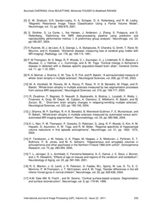 Bouchaib CHERRADI, Omar BOUATTANE, Mohamed YOUSSFI & Abdelhadi RAIHANI
International Journal of Image Processing (IJIP), Volume (5) : Issue (2) : 2011 233
[5] D. W. Shattuck, S.R. Sandor-Leahy, K. A. Schaper, D. A. Rottenberg, and R. M. Leahy,
“Magnetic Resonance Image Tissue Classification Using a Partial Volume Model”,
NeuroImage, vol. 13, pp: 856-876, 2001.
[6] S. Strother, S. La Conte, L. Kai Hansen, J. Anderson, J. Zhang, S. Pulapura, and D.
Rottenberg, “Optimizing the fMRI data-processing pipeline using prediction and
reproducibility performance metrics: I. A preliminary group analysis”, NeuroImage, vol. 23,
pp:196-207, 2004.
[7] H. Rusinek, M. J. de Leon, A. E. George, L. A. Stylopoulos, R. Chandra, G. Smith, T. Rand, M.
Mourino, and H. Kowalski, “Alzheimer disease: measuring loss of cerebral gray matter with
MR imaging”, Radiology, vol. 178, pp: 109-114, 1991.
[8] P. M Thompson, M. S. Mega, R. P. Woods, C. I. Zoumalan, C. J. Lindshield, R. E. Blanton, J.
Moussai, C. J. Holmes, J. L. Cummings, and A. W. Toga, “Cortical change in Alzheimer’s
disease in detected with a disease specific population-based brain atlas”, Cerebral Cortex
vol. 11, pp: 1-16, 2001.
[9] R. A. Bermel, J. Sharma, C. W. Tjoa, S. R. Puli, and R. Bakshi, “A semiautomated measure of
whole- brain atrophy in multiple sclerosis”, Neurological Sciences, vol. 208, pp: 57-65, 2003.
[10] M. A. Horsfield, M. Rovaris, M. A. Rocca, P. Rossi, R. H. B. Benedict, M. Filippi, and R.
Bakshi, “Whole-brain atrophy in multiple sclerosis measured by two segmentation processes
from various MRI sequences”, Neurological Sciences, vol. 216, pp: 169-177, 2003.
[11] R. Zivadinov, F. Bagnato, D. Nasuelli, S. Bastianello, A. Bratina, L. Locatelli, K. Watts, L.
Finamore, A. Grop, M. Dwyer, M. Catalan, A. Clemenzi, E. Millefiorini, R. Bakshi, and M.
Zorzon, M., “ Short-term brain atrophy changes in relapsing-remitting multiple sclerosis”,
Neurological Sciences, vol. 223, pp: 185-193, 2004.
[12] J. Sharma, M. P. Sanfilipo, R. H. B. Benedict, B. Weinstock-Guttman, F. E. Munschauer, and
R. Bakshi, “Whole-brain atrophy in multiple sclerosis measured by automated versus semi-
automated MR imaging segmentation”, Neuroradiology, vol. 25, pp: 985-996, 2004.
[13] K. L. Narr, P. M. Thompson, P. Szeszko, D. Robinson, S. Jang, R. P. Woods, S. Kim, K. M.
Hayashi, D. Asunction, A. W. Toga, and R. M. Bilder, “Regional specificity of hippocampal
volume reductions in first episode schizophrenia”, NeuroImage, vol. 21, pp: 1563- 1575,
2004.
[14] P. Tanskanen, J. M. Veijola, U. K. Piippo, M. Haapea, J. A. Miettunen, J. Pyhtinen, E. T.
Bullmore, P. B. Jones, and M. K. Isohanni, “Hippocampus and amygdale volumes in
schizophrenia and other psychoses in the Northern Finland 1966 birth cohort”. Schizophrenia
Research, vol. 75, pp: 283-294, 2005.
[15] T. L. Jernigan, S. L. Archibald, C. Fennema-Notestine, A. C. Gamst, J. C. Stout, J. Bonner,
and J. R. Hesselink, “Effects of age on tissues and regions of the cerebrum and cerebellum”,
Neurobiology of Aging, vol. 22, pp: 581-594, 2001.
[16] R. E. Blanton, J. G. Levitt, J. R. Peterson, D. Fadale, M.L. Sporty, M. Lee, D. To, E. C.
Mormino, P. M.Thompson, J. T. McCracken, and A. W. Toga, “Gender differences in the left
inferior frontal gyrus in normal children”, NeuroImage, vol. 22, pp: 626-636, 2004.
[17] A.M. Dale AM, B. Fischl , and M. Sereno, “Cortical surface-based analysis. Segmentation
and surface reconstruction”, Neuroimage, vol. 9, pp: 179-94, 1999.
 