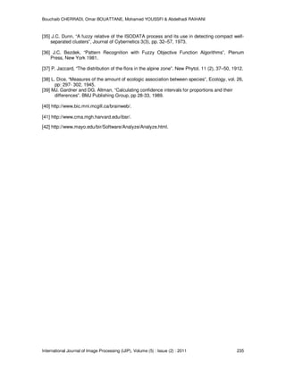 Bouchaib CHERRADI, Omar BOUATTANE, Mohamed YOUSSFI & Abdelhadi RAIHANI
International Journal of Image Processing (IJIP), Volume (5) : Issue (2) : 2011 235
[35] J.C. Dunn, “A fuzzy relative of the ISODATA process and its use in detecting compact well-
separated clusters”, Journal of Cybernetics 3(3), pp. 32–57, 1973.
[36] J.C. Bezdek, “Pattern Recognition with Fuzzy Objective Function Algorithms”, Plenum
Press, New York 1981.
[37] P. Jaccard, “The distribution of the flora in the alpine zone”. New Phytol. 11 (2), 37–50, 1912.
[38] L. Dice, “Measures of the amount of ecologic association between species”, Ecology, vol. 26,
pp: 297- 302, 1945.
[39] MJ. Gardner and DG. Altman, “Calculating confidence intervals for proportions and their
differences”. BMJ Publishing Group, pp 28-33, 1989.
[40] http://www.bic.mni.mcgill.ca/brainweb/.
[41] http://www.cma.mgh.harvard.edu/ibsr/.
[42] http://www.mayo.edu/bir/Software/Analyze/Analyze.html.
 