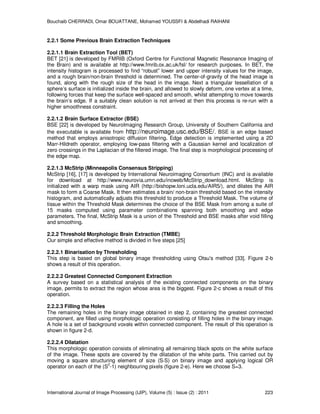 Bouchaib CHERRADI, Omar BOUATTANE, Mohamed YOUSSFI & Abdelhadi RAIHANI
International Journal of Image Processing (IJIP), Volume (5) : Issue (2) : 2011 223
2.2.1 Some Previous Brain Extraction Techniques
2.2.1.1 Brain Extraction Tool (BET)
BET [21] is developed by FMRIB (Oxford Centre for Functional Magnetic Resonance Imaging of
the Brain) and is available at http://www.fmrib.ox.ac.uk/fsl/ for research purposes. In BET, the
intensity histogram is processed to find “robust” lower and upper intensity values for the image,
and a rough brain/non-brain threshold is determined. The center-of-gravity of the head image is
found, along with the rough size of the head in the image. Next a triangular tessellation of a
sphere’s surface is initialized inside the brain, and allowed to slowly deform, one vertex at a time,
following forces that keep the surface well-spaced and smooth, whilst attempting to move towards
the brain’s edge. If a suitably clean solution is not arrived at then this process is re-run with a
higher smoothness constraint.
2.2.1.2 Brain Surface Extractor (BSE)
BSE [22] is developed by NeuroImaging Research Group, University of Southern California and
the executable is available from http://neuroimage.usc.edu/BSE/. BSE is an edge based
method that employs anisotropic diffusion filtering. Edge detection is implemented using a 2D
Marr-Hildreth operator, employing low-pass filtering with a Gaussian kernel and localization of
zero crossings in the Laplacian of the filtered image. The final step is morphological processing of
the edge map.
2.2.1.3 McStrip (Minneapolis Consensus Stripping)
McStrip [16], [17] is developed by International Neuroimaging Consortium (INC) and is available
for download at http://www.neurovia.umn.edu/incweb/McStrip_download.html. McStrip is
initialized with a warp mask using AIR (http://bishopw.loni.ucla.edu/AIR5/), and dilates the AIR
mask to form a Coarse Mask. It then estimates a brain/ non-brain threshold based on the intensity
histogram, and automatically adjusts this threshold to produce a Threshold Mask. The volume of
tissue within the Threshold Mask determines the choice of the BSE Mask from among a suite of
15 masks computed using parameter combinations spanning both smoothing and edge
parameters. The final, McStrip Mask is a union of the Threshold and BSE masks after void filling
and smoothing.
2.2.2 Threshold Morphologic Brain Extraction (TMBE)
Our simple and effective method is divided in five steps [25]
2.2.2.1 Binarisation by Thresholding
This step is based on global binary image thresholding using Otsu's method [33]. Figure 2-b
shows a result of this operation.
2.2.2.2 Greatest Connected Component Extraction
A survey based on a statistical analysis of the existing connected components on the binary
image, permits to extract the region whose area is the biggest. Figure 2-c shows a result of this
operation.
2.2.2.3 Filling the Holes
The remaining holes in the binary image obtained in step 2, containing the greatest connected
component, are filled using morphologic operation consisting of filling holes in the binary image.
A hole is a set of background voxels within connected component. The result of this operation is
shown in figure 2-d.
2.2.2.4 Dilatation
This morphologic operation consists of eliminating all remaining black spots on the white surface
of the image. These spots are covered by the dilatation of the white parts. This carried out by
moving a square structuring element of size (S*S) on binary image and applying logical OR
operator on each of the (S2
-1) neighbouring pixels (figure 2-e). Here we choose S=3.
 
