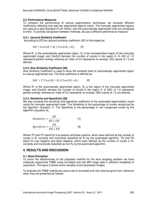 Bouchaib CHERRADI, Omar BOUATTANE, Mohamed YOUSSFI & Abdelhadi RAIHANI
International Journal of Image Processing (IJIP), Volume (5) : Issue (2) : 2011 226
3.3. Performance Measures
To compare the performance of various segmentation techniques, we compute different
coefficients reflecting how well two segmented regions match. The manually segmented regions
are used as a gold standard (Truth Verity), and the automatically segmented ones are compared
to them. To provide comparison between methods, we use a different performance measure:
3.3.1. Jaccard Similarity Coefficient
According to [37] the Jaccard similarity coefficient JSC is formulated as:
)(/)( 2121 RRCardRRCardJSC ∪∩= (5)
Where R1 is the automatically segmented region, R2 is the correspondent region of the manually
segmented image, and Card(X) denotes the number of voxels in the region X. A JSC of 1.0
represents perfect overlap, whereas an index of 0.0 represents no overlap. JSC values of 1.0 are
desired.
3.3.2. Dice Similarity Coefficient [38]
Dice Similarity Coefficient is used to show the similarity level of automatically segmented region
to manual segmented one. The Dice coefficient is defined as:
)(/)(*2 2121 RRCardRRCardDSC +∩= (6)
Where R1 is the automatically segmented region, R2 is the region of the manually segmented
image, and Card(X) denotes the number of voxels in the region X. A DSC of 1.0 represents
perfect overlap, whereas an index of 0.0 represents no overlap. DSC values of 1.0 are desired.
3.3.3. Sensitivity and Specificity [39]
We also compute the sensitivity and specificity coefficient of the automated segmentation result
using the manually segmented mask. The Sensitivity is the percentage of voxels recognized by
the algorithm (Equation 7). The Specificity is the percentage of non recognized voxels by the
algorithm (Equation 8).
FNTP
TP
ySensitivit
+
= (7)
FPTN
TN
ySpecificit
+
= (8)
Where TP and FP stand for true positive and false positive, which were defined as the number of
voxels in R1 correctly and incorrectly classified as R2 by the automated algorithm. TN and FN
stand for true negative and false negative, which were defined as the number of voxels in R1
correctly and incorrectly classified as non R2 by the automated algorithm.
4. RESULTS AND DISCUSSION
4.1. Brain Extraction
To prove the effectiveness of the proposed method for the skull stripping problem we have
massively experiment TMBE using simulated and real MR image data in different modalities of
acquisition. The figure 3 shows some samples of pre-processed images.
To evaluate the TMBE method we used a set of simulated and real volumes given from reference
sites, they are presented as follows:
 