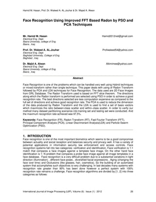 Hamid M. Hasan, Prof. Dr. Waleed A. AL.Jouhar & Dr. Majed A. Alwan
International Journal of Image Processing (IJIP), Volume (6) : Issue (1) : 2012 26
Face Recognition Using Improved FFT Based Radon by PSO and
PCA Techniques
Mr. Hamid M. Hasan Hamid2012net@gmail.com
Electrical Eng. Dept.
Basra University, college of Eng.
Basra , Iraq
Prof. Dr. Waleed A. AL.Jouhar Profwaleed54@yahoo.com
Electrical Eng. Dept.
Baghdad University, College of Eng.
Baghdad , Iraq
Dr. Majid A. Alwan Altimimee@yahoo.com
Electrical Eng. Dept
Basra University, college of Eng.
Basra , Iraq
Abstract
Face Recognition is one of the problems which can be handled very well using Hybrid techniques
or mixed transform rather than single technique. This paper deals with using of Radon Transform
followed by PCA and LDA techniques for Face Recognition. The data used are 2D Face Images
from ORL Database. The Radon Transform used is based on FFT slice theorem. The directions
along which the Radon transform is performed are selected using PSO in order to achieve a good
recognition rate. The best directions selected are less computation expensive as compared to the
full set of directions and achieve good recognition rate. The PCA is used to reduce the dimension
of the data produced by Radon Transform and the LDA is used to find a set of basis vectors
which maximizes the ratio between-class scatter and within–class scatter. In order to verify our
method many dataset partitioning scenarios into training set and testing set were conducted. And
the maximum recognition rate achieved was 97.5%.
Keywords: Face Recognition (FR), Radon Transform (RT), Fast Fourier Transform (FFT),
Principal Component Analysis (PCA), Linear Discrimenant Analysis(LDA) and Particle Swarm
Optimization (PSO).
1. INTRODUCTION
Face recognition is one of the most important biometrics which seems to be a good compromise
between actuality and social reception and balances security and privacy well. It has a variety of
potential applications in information security law enforcement and access controls. Face
recognition systems fall into two categories: verification and identification. Face verification is 1:1
match that compares a face images against a template face image. On the other hand face
identification is 1: N problem that compares a probe face image against all image templates in a
face database. Face recognition is a very difficult problem due to a substantial variations in light
direction (illumination) , different face poses , diversified facial expressions , Aging (changing the
face over time) and Occlusions (like glasses, hair, cosmetics). So the building of an automated
system that accomplishes such objectives is very challenging. In last decades many systems with
recognition rate greater than 90% has been done however a perfect system with 100%
recognition rate remains a challenge. Face recognition algorithms are divided by [1, 2] into three
categories as follows:
 
