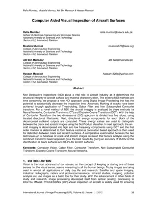 Rafia Mumtaz, Mustafa Mumtaz, Atif Bin Mansoor & Hassan Masood
International Journal of Image Processing (IJIP), Volume (6) : Issue (1) : 2012 38
Computer Aided Visual Inspection of Aircraft Surfaces
Rafia Mumtaz rafia.mumtaz@seecs.edu.pk
School of Electrical Engineering and Computer Science
National University of Sciences and Technology
Sector H-12, Islamabad, Pakistan
Mustafa Mumtaz mustafa672@ieee.org
College of Aeronautical Engineering
National University of Sciences and Technology
Sector H-12, Islamabad, Pakistan
Atif Bin Mansoor atif-cae@nust.edu.pk
College of Aeronautical Engineering
National University of Sciences and Technology
Sector H-12, Islamabad, Pakistan
Hassan Masood hassan13204@yahoo.com
College of Aeronautical Engineering
National University of Sciences and Technology
Sector H-12, Islamabad, Pakistan
Abstract
Non Destructive Inspections (NDI) plays a vital role in aircraft industry as it determines the
structural integrity of aircraft surface and material characterization. The existing NDI methods are
time consuming, we propose a new NDI approach using Digital Image Processing that has the
potential to substantially decrease the inspection time. Automatic Marking of cracks have been
achieved through application of Thresholding, Gabor Filter and Non Subsampled Contourlet
transform. For a novel method of NDI, the aircraft imagery is analyzed by three methods i.e
Neural Networks, Contourlet Transform (CT) and Discrete Cosine Transform (DCT). With the help
of Contourlet Transform the two dimensional (2-D) spectrum is divided into fine slices, using
iterated directional filterbanks. Next, directional energy components for each block of the
decomposed subband outputs are computed. These energy values are used to distinguish
between the crack and scratch images using the Dot Product classifier. In next approach, the air-
craft imagery is decomposed into high and low frequency components using DCT and the first
order moment is determined to form feature vectors.A correlation based approach is then used
for distinction between crack and scratch surfaces. A comparative examination between the two
techniques on a database of crack and scratch images revealed that texture analysis using the
combined transform based approach gave the best results by giving an accuracy of 96.6% for the
identification of crack surfaces and 98.3% for scratch surfaces.
Keywords: Computer Vision, Gabor Filter, Contourlet Transform, Non Subsampled Contourlet
Transform, Discrete Cosine Transform, Neural Networks.
1. INTRODUCTION
Vision is the most advanced of our senses, so the concept of keeping or storing one of these
senses i.e. the visual sense, seems interesting to all the human beings. Today images are being
used in almost all applications of daily day life and research. Satellite and space imagery,
industrial radiographs, radars and photoreconnaissance, infrared studies, mapping, pollution
analysis etc use images as a basic tool for their study. With the advancement in other fields of
study and research, image processing developed itself from optical (analog) processing to
DIGITAL IMAGE PROCESSING (DIP).Visual inspection of aircraft is widely used for ensuring
 