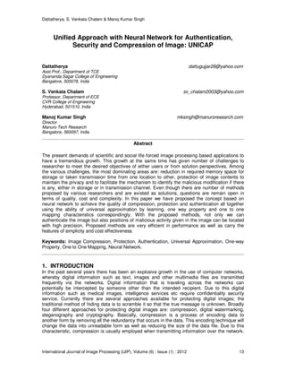 Dattatherya, S. Venkata Chalam & Manoj Kumar Singh
International Journal of Image Processing (IJIP), Volume (6) : Issue (1) : 2012 13
Unified Approach with Neural Network for Authentication,
Security and Compression of Image: UNICAP
Dattatherya dattugujjar28@yahoo.com
Asst.Prof., Department of TCE
Dyananda Sagar College of Engineering
Bangalore, 500078, India
S. Venkata Chalam sv_chalam2003@yahoo.com
Professor, Department of ECE
CVR College of Engineering
Hyderabad, 501510, India
Manoj Kumar Singh mksingh@manuroresearch.com
Director
Manuro Tech Research
Bangalore, 560097, India
Abstract
The present demands of scientific and social life forced image processing based applications to
have a tremendous growth. This growth at the same time has given number of challenges to
researcher to meet the desired objectives of either users or from solution perspectives. Among
the various challenges, the most dominating areas are: reduction in required memory space for
storage or taken transmission time from one location to other, protection of image contents to
maintain the privacy and to facilitate the mechanism to identify the malicious modification if there
is any, either in storage or in transmission channel. Even though there are number of methods
proposed by various researchers and are existed as solutions, questions are remain open in
terms of quality, cost and complexity. In this paper we have proposed the concept based on
neural network to achieve the quality of compression, protection and authentication all together
using the ability of universal approximation by learning, one way property and one to one
mapping characteristics correspondingly. With the proposed methods, not only we can
authenticate the image but also positions of malicious activity given in the image can be located
with high precision. Proposed methods are very efficient in performance as well as carry the
features of simplicity and cost effectiveness.
Keywords: Image Compression, Protection, Authentication, Universal Approximation, One-way
Property, One to One Mapping, Neural Network.
1. INTRODUCTION
In the past several years there has been an explosive growth in the use of computer networks,
whereby digital information such as text, images and other multimedia files are transmitted
frequently via the networks. Digital information that is traveling across the networks can
potentially be intercepted by someone other than the intended recipient. Due to this digital
information such as medical images, intelligence services etc require confidentiality security
service. Currently there are several approaches available for protecting digital images; the
traditional method of hiding data is to scramble it so that the true message is unknown. Broadly
four different approaches for protecting digital images are: compression, digital watermarking,
steganography and cryptography. Basically, compression is a process of encoding data to
another form by removing all the redundancy that occurs in the data. This encoding technique will
change the data into unreadable form as well as reducing the size of the data file. Due to this
characteristic, compression is usually employed when transmitting information over the network.
 