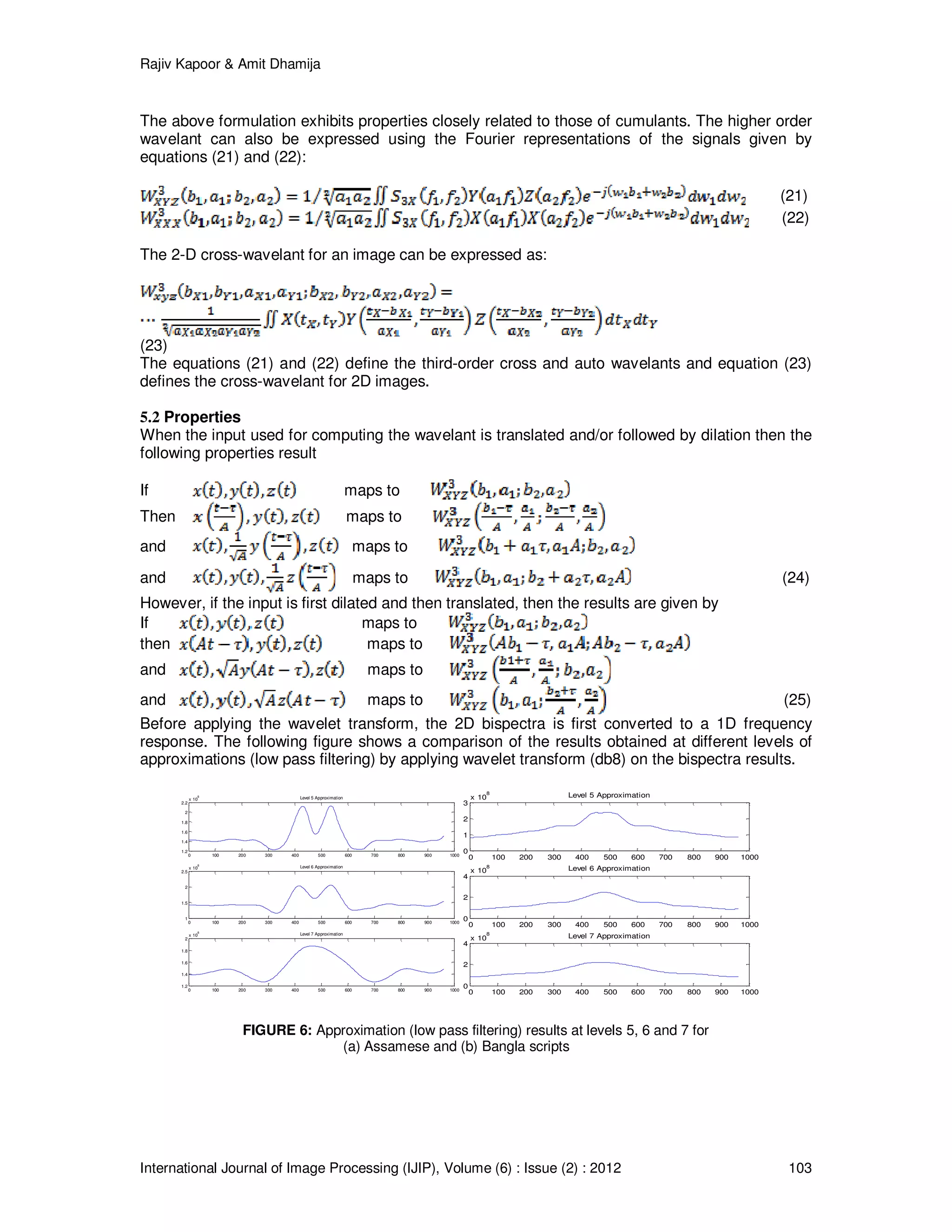 Rajiv Kapoor & Amit Dhamija
International Journal of Image Processing (IJIP), Volume (6) : Issue (2) : 2012 103
0 100 200 300 400 500 600 700 800 900 1000
1.2
1.4
1.6
1.8
2
2.2
x 10
8 Level 5 Approximation
0 100 200 300 400 500 600 700 800 900 1000
1
1.5
2
2.5
x 10
8
Level 6 Approximation
0 100 200 300 400 500 600 700 800 900 1000
1.2
1.4
1.6
1.8
2
x 10
8
Level 7 Approximation
0 100 200 300 400 500 600 700 800 900 1000
0
1
2
3
x 10
8
Level 5 Approximation
0 100 200 300 400 500 600 700 800 900 1000
0
2
4
x 10
8 Level 6 Approximation
0 100 200 300 400 500 600 700 800 900 1000
0
2
4
x 10
8
Level 7 Approximation
The above formulation exhibits properties closely related to those of cumulants. The higher order
wavelant can also be expressed using the Fourier representations of the signals given by
equations (21) and (22):
(21)
(22)
The 2-D cross-wavelant for an image can be expressed as:
(23)
The equations (21) and (22) define the third-order cross and auto wavelants and equation (23)
defines the cross-wavelant for 2D images.
5.2 Properties
When the input used for computing the wavelant is translated and/or followed by dilation then the
following properties result
If maps to
Then maps to
and maps to
and maps to (24)
However, if the input is first dilated and then translated, then the results are given by
If maps to
then maps to
and maps to
and maps to (25)
Before applying the wavelet transform, the 2D bispectra is first converted to a 1D frequency
response. The following figure shows a comparison of the results obtained at different levels of
approximations (low pass filtering) by applying wavelet transform (db8) on the bispectra results.
FIGURE 6: Approximation (low pass filtering) results at levels 5, 6 and 7 for
(a) Assamese and (b) Bangla scripts
 