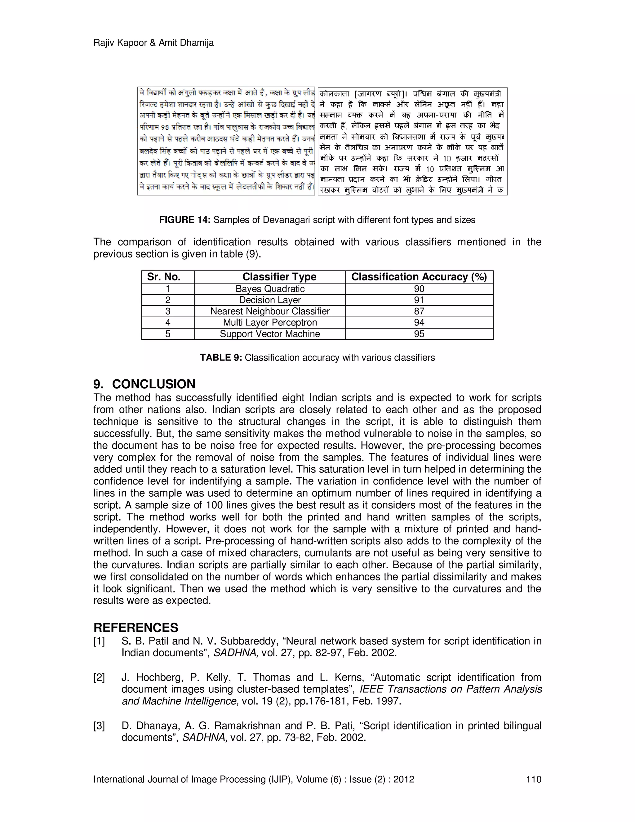 Rajiv Kapoor & Amit Dhamija
International Journal of Image Processing (IJIP), Volume (6) : Issue (2) : 2012 110
FIGURE 14: Samples of Devanagari script with different font types and sizes
The comparison of identification results obtained with various classifiers mentioned in the
previous section is given in table (9).
Sr. No. Classifier Type Classification Accuracy (%)
1 Bayes Quadratic 90
2 Decision Layer 91
3 Nearest Neighbour Classifier 87
4 Multi Layer Perceptron 94
5 Support Vector Machine 95
TABLE 9: Classification accuracy with various classifiers
9. CONCLUSION
The method has successfully identified eight Indian scripts and is expected to work for scripts
from other nations also. Indian scripts are closely related to each other and as the proposed
technique is sensitive to the structural changes in the script, it is able to distinguish them
successfully. But, the same sensitivity makes the method vulnerable to noise in the samples, so
the document has to be noise free for expected results. However, the pre-processing becomes
very complex for the removal of noise from the samples. The features of individual lines were
added until they reach to a saturation level. This saturation level in turn helped in determining the
confidence level for indentifying a sample. The variation in confidence level with the number of
lines in the sample was used to determine an optimum number of lines required in identifying a
script. A sample size of 100 lines gives the best result as it considers most of the features in the
script. The method works well for both the printed and hand written samples of the scripts,
independently. However, it does not work for the sample with a mixture of printed and hand-
written lines of a script. Pre-processing of hand-written scripts also adds to the complexity of the
method. In such a case of mixed characters, cumulants are not useful as being very sensitive to
the curvatures. Indian scripts are partially similar to each other. Because of the partial similarity,
we first consolidated on the number of words which enhances the partial dissimilarity and makes
it look significant. Then we used the method which is very sensitive to the curvatures and the
results were as expected.
REFERENCES
[1] S. B. Patil and N. V. Subbareddy, “Neural network based system for script identification in
Indian documents”, SADHNA, vol. 27, pp. 82-97, Feb. 2002.
[2] J. Hochberg, P. Kelly, T. Thomas and L. Kerns, “Automatic script identification from
document images using cluster-based templates”, IEEE Transactions on Pattern Analysis
and Machine Intelligence, vol. 19 (2), pp.176-181, Feb. 1997.
[3] D. Dhanaya, A. G. Ramakrishnan and P. B. Pati, “Script identification in printed bilingual
documents”, SADHNA, vol. 27, pp. 73-82, Feb. 2002.
 