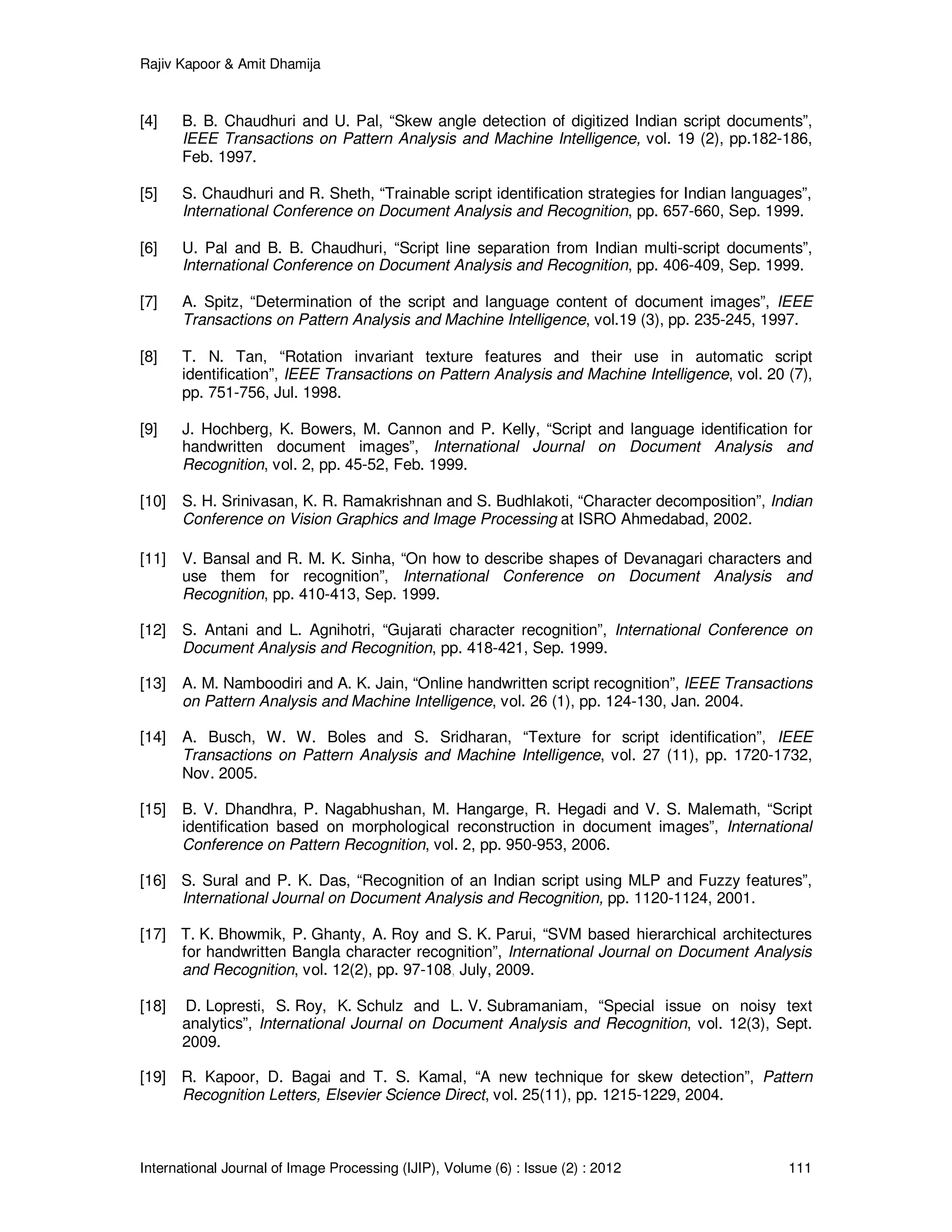 Rajiv Kapoor & Amit Dhamija
International Journal of Image Processing (IJIP), Volume (6) : Issue (2) : 2012 111
[4] B. B. Chaudhuri and U. Pal, “Skew angle detection of digitized Indian script documents”,
IEEE Transactions on Pattern Analysis and Machine Intelligence, vol. 19 (2), pp.182-186,
Feb. 1997.
[5] S. Chaudhuri and R. Sheth, “Trainable script identification strategies for Indian languages”,
International Conference on Document Analysis and Recognition, pp. 657-660, Sep. 1999.
[6] U. Pal and B. B. Chaudhuri, “Script line separation from Indian multi-script documents”,
International Conference on Document Analysis and Recognition, pp. 406-409, Sep. 1999.
[7] A. Spitz, “Determination of the script and language content of document images”, IEEE
Transactions on Pattern Analysis and Machine Intelligence, vol.19 (3), pp. 235-245, 1997.
[8] T. N. Tan, “Rotation invariant texture features and their use in automatic script
identification”, IEEE Transactions on Pattern Analysis and Machine Intelligence, vol. 20 (7),
pp. 751-756, Jul. 1998.
[9] J. Hochberg, K. Bowers, M. Cannon and P. Kelly, “Script and language identification for
handwritten document images”, International Journal on Document Analysis and
Recognition, vol. 2, pp. 45-52, Feb. 1999.
[10] S. H. Srinivasan, K. R. Ramakrishnan and S. Budhlakoti, “Character decomposition”, Indian
Conference on Vision Graphics and Image Processing at ISRO Ahmedabad, 2002.
[11] V. Bansal and R. M. K. Sinha, “On how to describe shapes of Devanagari characters and
use them for recognition”, International Conference on Document Analysis and
Recognition, pp. 410-413, Sep. 1999.
[12] S. Antani and L. Agnihotri, “Gujarati character recognition”, International Conference on
Document Analysis and Recognition, pp. 418-421, Sep. 1999.
[13] A. M. Namboodiri and A. K. Jain, “Online handwritten script recognition”, IEEE Transactions
on Pattern Analysis and Machine Intelligence, vol. 26 (1), pp. 124-130, Jan. 2004.
[14] A. Busch, W. W. Boles and S. Sridharan, “Texture for script identification”, IEEE
Transactions on Pattern Analysis and Machine Intelligence, vol. 27 (11), pp. 1720-1732,
Nov. 2005.
[15] B. V. Dhandhra, P. Nagabhushan, M. Hangarge, R. Hegadi and V. S. Malemath, “Script
identification based on morphological reconstruction in document images”, International
Conference on Pattern Recognition, vol. 2, pp. 950-953, 2006.
[16] S. Sural and P. K. Das, “Recognition of an Indian script using MLP and Fuzzy features”,
International Journal on Document Analysis and Recognition, pp. 1120-1124, 2001.
[17] T. K. Bhowmik, P. Ghanty, A. Roy and S. K. Parui, “SVM based hierarchical architectures
for handwritten Bangla character recognition”, International Journal on Document Analysis
and Recognition, vol. 12(2), pp. 97-108, July, 2009.
[18] D. Lopresti, S. Roy, K. Schulz and L. V. Subramaniam, “Special issue on noisy text
analytics”, International Journal on Document Analysis and Recognition, vol. 12(3), Sept.
2009.
[19] R. Kapoor, D. Bagai and T. S. Kamal, “A new technique for skew detection”, Pattern
Recognition Letters, Elsevier Science Direct, vol. 25(11), pp. 1215-1229, 2004.
 