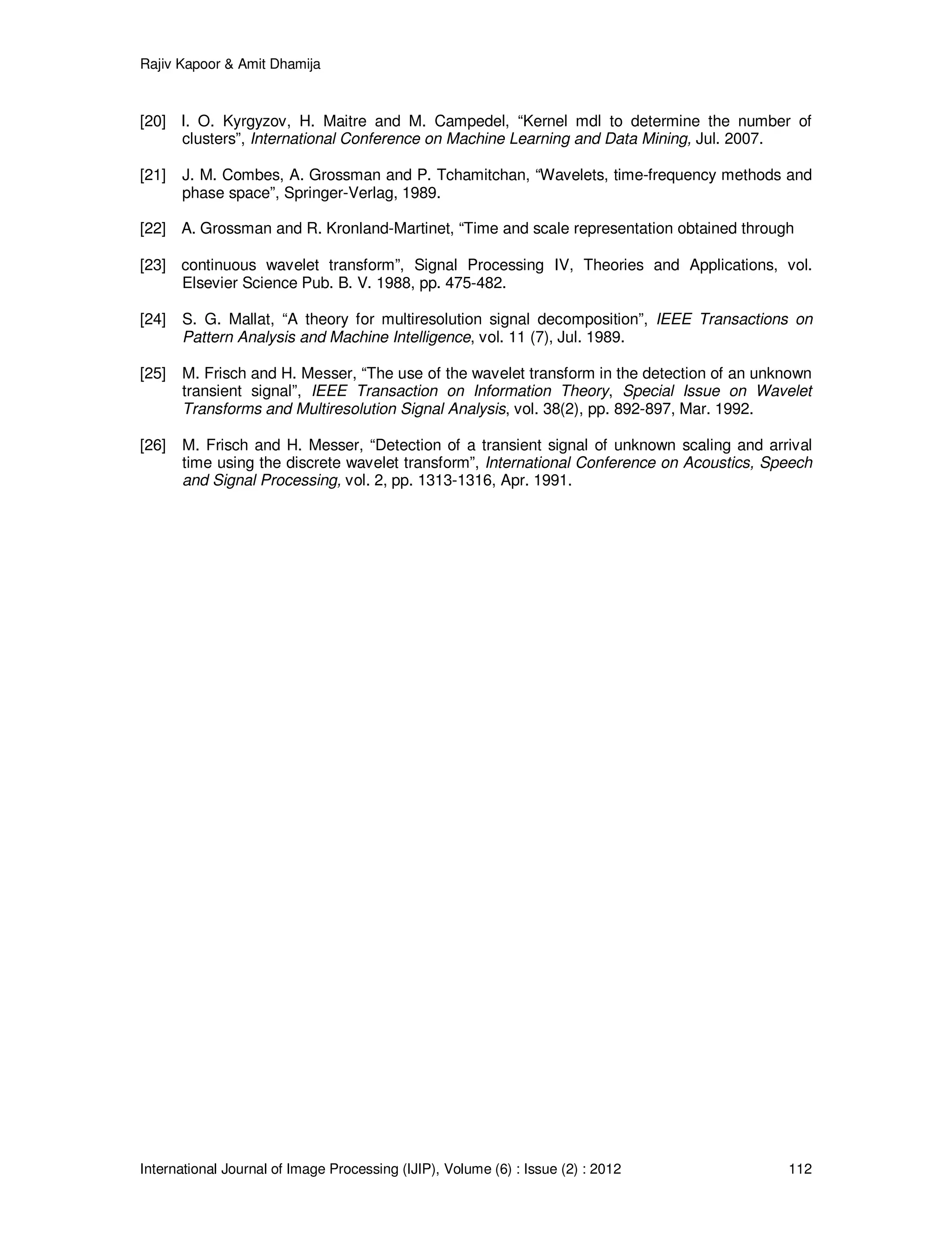 Rajiv Kapoor & Amit Dhamija
International Journal of Image Processing (IJIP), Volume (6) : Issue (2) : 2012 112
[20] I. O. Kyrgyzov, H. Maitre and M. Campedel, “Kernel mdl to determine the number of
clusters”, International Conference on Machine Learning and Data Mining, Jul. 2007.
[21] J. M. Combes, A. Grossman and P. Tchamitchan, “Wavelets, time-frequency methods and
phase space”, Springer-Verlag, 1989.
[22] A. Grossman and R. Kronland-Martinet, “Time and scale representation obtained through
[23] continuous wavelet transform”, Signal Processing IV, Theories and Applications, vol.
Elsevier Science Pub. B. V. 1988, pp. 475-482.
[24] S. G. Mallat, “A theory for multiresolution signal decomposition”, IEEE Transactions on
Pattern Analysis and Machine Intelligence, vol. 11 (7), Jul. 1989.
[25] M. Frisch and H. Messer, “The use of the wavelet transform in the detection of an unknown
transient signal”, IEEE Transaction on Information Theory, Special Issue on Wavelet
Transforms and Multiresolution Signal Analysis, vol. 38(2), pp. 892-897, Mar. 1992.
[26] M. Frisch and H. Messer, “Detection of a transient signal of unknown scaling and arrival
time using the discrete wavelet transform”, International Conference on Acoustics, Speech
and Signal Processing, vol. 2, pp. 1313-1316, Apr. 1991.
 