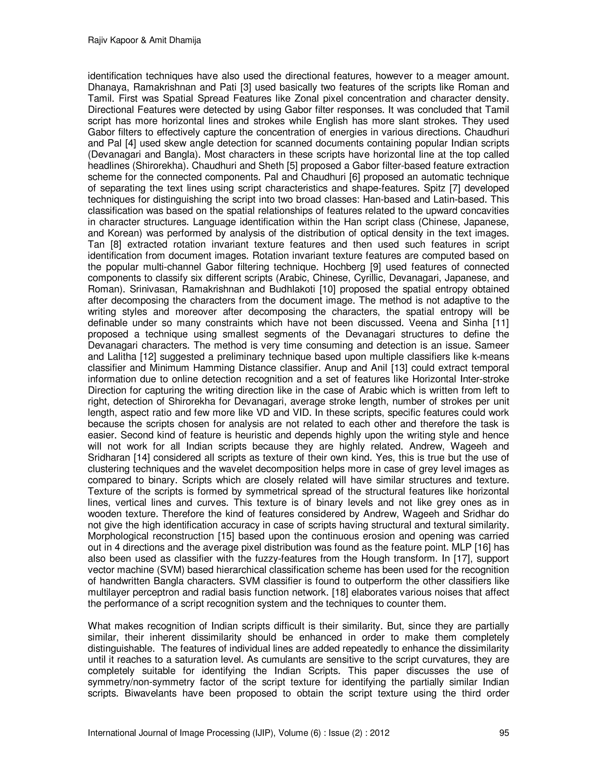 Rajiv Kapoor & Amit Dhamija
International Journal of Image Processing (IJIP), Volume (6) : Issue (2) : 2012 95
identification techniques have also used the directional features, however to a meager amount.
Dhanaya, Ramakrishnan and Pati [3] used basically two features of the scripts like Roman and
Tamil. First was Spatial Spread Features like Zonal pixel concentration and character density.
Directional Features were detected by using Gabor filter responses. It was concluded that Tamil
script has more horizontal lines and strokes while English has more slant strokes. They used
Gabor filters to effectively capture the concentration of energies in various directions. Chaudhuri
and Pal [4] used skew angle detection for scanned documents containing popular Indian scripts
(Devanagari and Bangla). Most characters in these scripts have horizontal line at the top called
headlines (Shirorekha). Chaudhuri and Sheth [5] proposed a Gabor filter-based feature extraction
scheme for the connected components. Pal and Chaudhuri [6] proposed an automatic technique
of separating the text lines using script characteristics and shape-features. Spitz [7] developed
techniques for distinguishing the script into two broad classes: Han-based and Latin-based. This
classification was based on the spatial relationships of features related to the upward concavities
in character structures. Language identification within the Han script class (Chinese, Japanese,
and Korean) was performed by analysis of the distribution of optical density in the text images.
Tan [8] extracted rotation invariant texture features and then used such features in script
identification from document images. Rotation invariant texture features are computed based on
the popular multi-channel Gabor filtering technique. Hochberg [9] used features of connected
components to classify six different scripts (Arabic, Chinese, Cyrillic, Devanagari, Japanese, and
Roman). Srinivasan, Ramakrishnan and Budhlakoti [10] proposed the spatial entropy obtained
after decomposing the characters from the document image. The method is not adaptive to the
writing styles and moreover after decomposing the characters, the spatial entropy will be
definable under so many constraints which have not been discussed. Veena and Sinha [11]
proposed a technique using smallest segments of the Devanagari structures to define the
Devanagari characters. The method is very time consuming and detection is an issue. Sameer
and Lalitha [12] suggested a preliminary technique based upon multiple classifiers like k-means
classifier and Minimum Hamming Distance classifier. Anup and Anil [13] could extract temporal
information due to online detection recognition and a set of features like Horizontal Inter-stroke
Direction for capturing the writing direction like in the case of Arabic which is written from left to
right, detection of Shirorekha for Devanagari, average stroke length, number of strokes per unit
length, aspect ratio and few more like VD and VID. In these scripts, specific features could work
because the scripts chosen for analysis are not related to each other and therefore the task is
easier. Second kind of feature is heuristic and depends highly upon the writing style and hence
will not work for all Indian scripts because they are highly related. Andrew, Wageeh and
Sridharan [14] considered all scripts as texture of their own kind. Yes, this is true but the use of
clustering techniques and the wavelet decomposition helps more in case of grey level images as
compared to binary. Scripts which are closely related will have similar structures and texture.
Texture of the scripts is formed by symmetrical spread of the structural features like horizontal
lines, vertical lines and curves. This texture is of binary levels and not like grey ones as in
wooden texture. Therefore the kind of features considered by Andrew, Wageeh and Sridhar do
not give the high identification accuracy in case of scripts having structural and textural similarity.
Morphological reconstruction [15] based upon the continuous erosion and opening was carried
out in 4 directions and the average pixel distribution was found as the feature point. MLP [16] has
also been used as classifier with the fuzzy-features from the Hough transform. In [17], support
vector machine (SVM) based hierarchical classification scheme has been used for the recognition
of handwritten Bangla characters. SVM classifier is found to outperform the other classifiers like
multilayer perceptron and radial basis function network. [18] elaborates various noises that affect
the performance of a script recognition system and the techniques to counter them.
What makes recognition of Indian scripts difficult is their similarity. But, since they are partially
similar, their inherent dissimilarity should be enhanced in order to make them completely
distinguishable. The features of individual lines are added repeatedly to enhance the dissimilarity
until it reaches to a saturation level. As cumulants are sensitive to the script curvatures, they are
completely suitable for identifying the Indian Scripts. This paper discusses the use of
symmetry/non-symmetry factor of the script texture for identifying the partially similar Indian
scripts. Biwavelants have been proposed to obtain the script texture using the third order
 