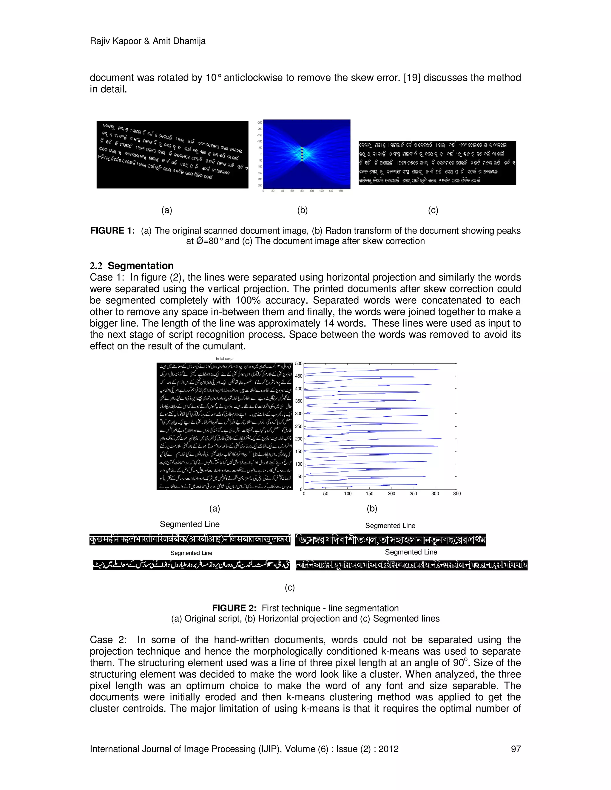 Rajiv Kapoor & Amit Dhamija
International Journal of Image Processing (IJIP), Volume (6) : Issue (2) : 2012 97
initial script
0 50 100 150 200 250 300 350
0
50
100
150
200
250
300
350
400
450
500
Segmented Line Segmented Line
Segmented Line Segmented Line
document was rotated by 10°anticlockwise to remove the skew error. [19] discusses the method
in detail.
(a) (b) (c)
FIGURE 1: (a) The original scanned document image, (b) Radon transform of the document showing peaks
at Ǿ=80°and (c) The document image after skew correction
2.2 Segmentation
Case 1: In figure (2), the lines were separated using horizontal projection and similarly the words
were separated using the vertical projection. The printed documents after skew correction could
be segmented completely with 100% accuracy. Separated words were concatenated to each
other to remove any space in-between them and finally, the words were joined together to make a
bigger line. The length of the line was approximately 14 words. These lines were used as input to
the next stage of script recognition process. Space between the words was removed to avoid its
effect on the result of the cumulant.
(a) (b)
(c)
FIGURE 2: First technique - line segmentation
(a) Original script, (b) Horizontal projection and (c) Segmented lines
Case 2: In some of the hand-written documents, words could not be separated using the
projection technique and hence the morphologically conditioned k-means was used to separate
them. The structuring element used was a line of three pixel length at an angle of 90o
. Size of the
structuring element was decided to make the word look like a cluster. When analyzed, the three
pixel length was an optimum choice to make the word of any font and size separable. The
documents were initially eroded and then k-means clustering method was applied to get the
cluster centroids. The major limitation of using k-means is that it requires the optimal number of
 