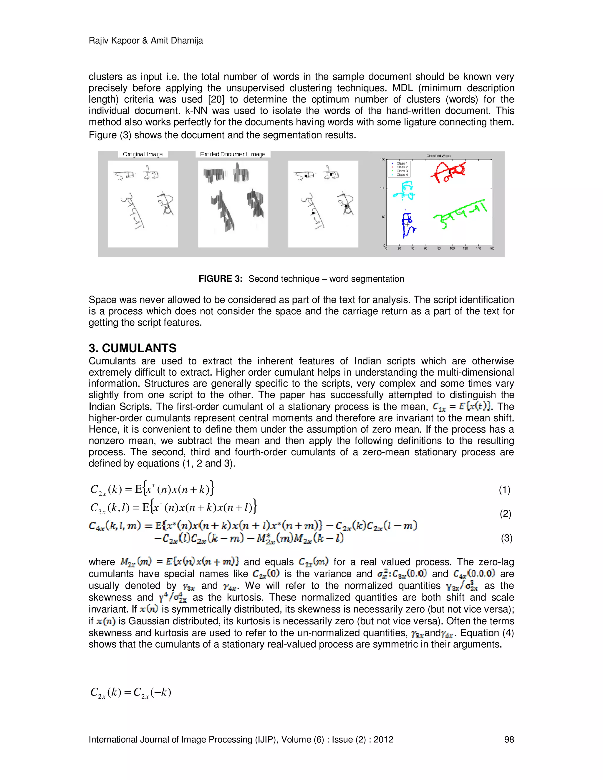 Rajiv Kapoor & Amit Dhamija
International Journal of Image Processing (IJIP), Volume (6) : Issue (2) : 2012 98
clusters as input i.e. the total number of words in the sample document should be known very
precisely before applying the unsupervised clustering techniques. MDL (minimum description
length) criteria was used [20] to determine the optimum number of clusters (words) for the
individual document. k-NN was used to isolate the words of the hand-written document. This
method also works perfectly for the documents having words with some ligature connecting them.
Figure (3) shows the document and the segmentation results.
FIGURE 3: Second technique – word segmentation
Space was never allowed to be considered as part of the text for analysis. The script identification
is a process which does not consider the space and the carriage return as a part of the text for
getting the script features.
3. CUMULANTS
Cumulants are used to extract the inherent features of Indian scripts which are otherwise
extremely difficult to extract. Higher order cumulant helps in understanding the multi-dimensional
information. Structures are generally specific to the scripts, very complex and some times vary
slightly from one script to the other. The paper has successfully attempted to distinguish the
Indian Scripts. The first-order cumulant of a stationary process is the mean, . The
higher-order cumulants represent central moments and therefore are invariant to the mean shift.
Hence, it is convenient to define them under the assumption of zero mean. If the process has a
nonzero mean, we subtract the mean and then apply the following definitions to the resulting
process. The second, third and fourth-order cumulants of a zero-mean stationary process are
defined by equations (1, 2 and 3).
{ })()()(2 knxnxkC x +Ε= ∗
(1)
{ })()()(),(3 lnxknxnxlkC x ++Ε= ∗
(2)
(3)
where and equals for a real valued process. The zero-lag
cumulants have special names like is the variance and and are
usually denoted by and . We will refer to the normalized quantities as the
skewness and as the kurtosis. These normalized quantities are both shift and scale
invariant. If is symmetrically distributed, its skewness is necessarily zero (but not vice versa);
if is Gaussian distributed, its kurtosis is necessarily zero (but not vice versa). Often the terms
skewness and kurtosis are used to refer to the un-normalized quantities, and . Equation (4)
shows that the cumulants of a stationary real-valued process are symmetric in their arguments.
)()( 22 kCkC xx −=
 
