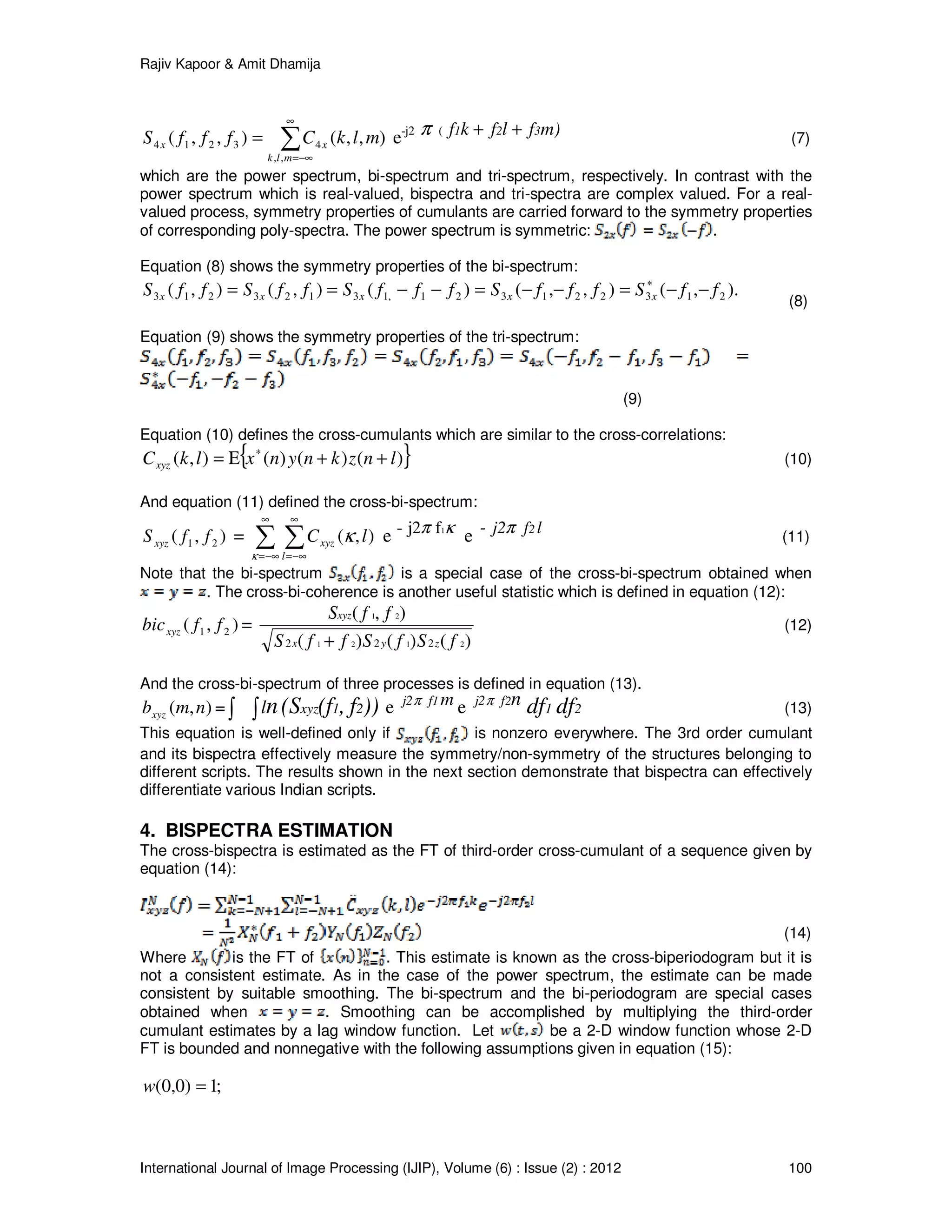 Rajiv Kapoor & Amit Dhamija
International Journal of Image Processing (IJIP), Volume (6) : Issue (2) : 2012 100
∑
∞
−∞=
=
mlk
xx mlkCfffS
,,
43214 ),,(),,( e-j2 π ( m)flfkf 321 ++ (7)
which are the power spectrum, bi-spectrum and tri-spectrum, respectively. In contrast with the
power spectrum which is real-valued, bispectra and tri-spectra are complex valued. For a real-
valued process, symmetry properties of cumulants are carried forward to the symmetry properties
of corresponding poly-spectra. The power spectrum is symmetric: .
Equation (8) shows the symmetry properties of the bi-spectrum:
).,(),,()(),(),( 213221321,13123213 ffSfffSfffSffSffS xxxxx −−=−−=−−== ∗
(8)
Equation (9) shows the symmetry properties of the tri-spectrum:
(9)
Equation (10) defines the cross-cumulants which are similar to the cross-correlations:
{ })()()(),( lnzknynxlkCxyz ++Ε= ∗
(10)
And equation (11) defined the cross-bi-spectrum:
),( 21 ffSxyz = ∑ ∑
∞
−∞=
∞
−∞=κ
κ
l
xyz lC ),( e κπ 1fj2- e lfj2 2- π (11)
Note that the bi-spectrum is a special case of the cross-bi-spectrum obtained when
. The cross-bi-coherence is another useful statistic which is defined in equation (12):
),( 21 ffbicxyz =
)()()(
),(
2121
21
222 fSfSffS
ffS
zyx
xyz
+
(12)
And the cross-bi-spectrum of three processes is defined in equation (13).
),( nmbxyz = ∫ ∫ ))f,(f(Sn 21xyzl e mfj2 1π
e n2fj2π
21 dfdf (13)
This equation is well-defined only if is nonzero everywhere. The 3rd order cumulant
and its bispectra effectively measure the symmetry/non-symmetry of the structures belonging to
different scripts. The results shown in the next section demonstrate that bispectra can effectively
differentiate various Indian scripts.
4. BISPECTRA ESTIMATION
The cross-bispectra is estimated as the FT of third-order cross-cumulant of a sequence given by
equation (14):
(14)
Where is the FT of . This estimate is known as the cross-biperiodogram but it is
not a consistent estimate. As in the case of the power spectrum, the estimate can be made
consistent by suitable smoothing. The bi-spectrum and the bi-periodogram are special cases
obtained when . Smoothing can be accomplished by multiplying the third-order
cumulant estimates by a lag window function. Let be a 2-D window function whose 2-D
FT is bounded and nonnegative with the following assumptions given in equation (15):
;1)0,0( =w
 