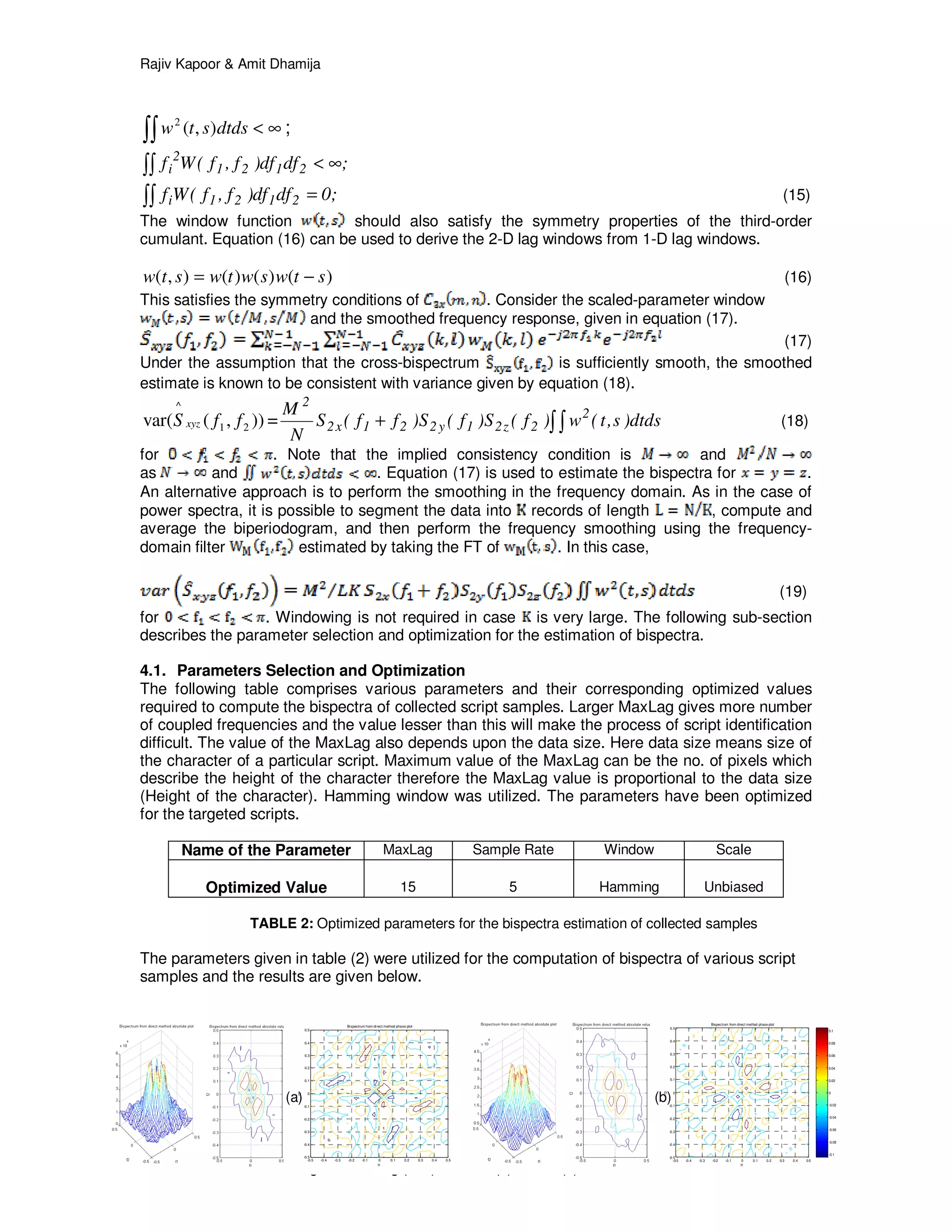 Rajiv Kapoor & Amit Dhamija
International Journal of Image Processing (IJIP), Volume (6) : Issue (2) : 2012 101
-0.5 -0.4 -0.3 -0.2 -0.1 0 0.1 0.2 0.3 0.4 0.5
-0.5
-0.4
-0.3
-0.2
-0.1
0
0.1
0.2
0.3
0.4
0.5
Bispectrum from direct method phase plot
f1
f2
-0.25
-0.2
-0.15
-0.1
-0.05
0
0.05
0.1
0.15
0.2
0.25
-0.5 -0.4 -0.3 -0.2 -0.1 0 0.1 0.2 0.3 0.4 0.5
-0.5
-0.4
-0.3
-0.2
-0.1
0
0.1
0.2
0.3
0.4
0.5
Bispectrum from direct method phase plot
f1
f2
-0.1
-0.08
-0.06
-0.04
-0.02
0
0.02
0.04
0.06
0.08
0.1
∫∫ ∞<dtdsstw ),(2
;
;dfdf)f,f(Wf 2121
2
i ∞<∫∫
;0dfdf)f,f(Wf 2121i =∫∫ (15)
The window function should also satisfy the symmetry properties of the third-order
cumulant. Equation (16) can be used to derive the 2-D lag windows from 1-D lag windows.
)()()(),( stwswtwstw −= (16)
This satisfies the symmetry conditions of . Consider the scaled-parameter window
and the smoothed frequency response, given in equation (17).
(17)
Under the assumption that the cross-bispectrum is sufficiently smooth, the smoothed
estimate is known to be consistent with variance given by equation (18).
)),(var( 21
^
ffS xyz = ∫∫+ dtds)s,t(w)f(S)f(S)ff(S
N
M 2
2z21y221x2
2
(18)
for . Note that the implied consistency condition is and
as and . Equation (17) is used to estimate the bispectra for .
An alternative approach is to perform the smoothing in the frequency domain. As in the case of
power spectra, it is possible to segment the data into records of length , compute and
average the biperiodogram, and then perform the frequency smoothing using the frequency-
domain filter estimated by taking the FT of . In this case,
(19)
for . Windowing is not required in case is very large. The following sub-section
describes the parameter selection and optimization for the estimation of bispectra.
4.1. Parameters Selection and Optimization
The following table comprises various parameters and their corresponding optimized values
required to compute the bispectra of collected script samples. Larger MaxLag gives more number
of coupled frequencies and the value lesser than this will make the process of script identification
difficult. The value of the MaxLag also depends upon the data size. Here data size means size of
the character of a particular script. Maximum value of the MaxLag can be the no. of pixels which
describe the height of the character therefore the MaxLag value is proportional to the data size
(Height of the character). Hamming window was utilized. The parameters have been optimized
for the targeted scripts.
Name of the Parameter MaxLag Sample Rate Window Scale
Optimized Value 15 5 Hamming Unbiased
TABLE 2: Optimized parameters for the bispectra estimation of collected samples
The parameters given in table (2) were utilized for the computation of bispectra of various script
samples and the results are given below.
(a) (b)
 