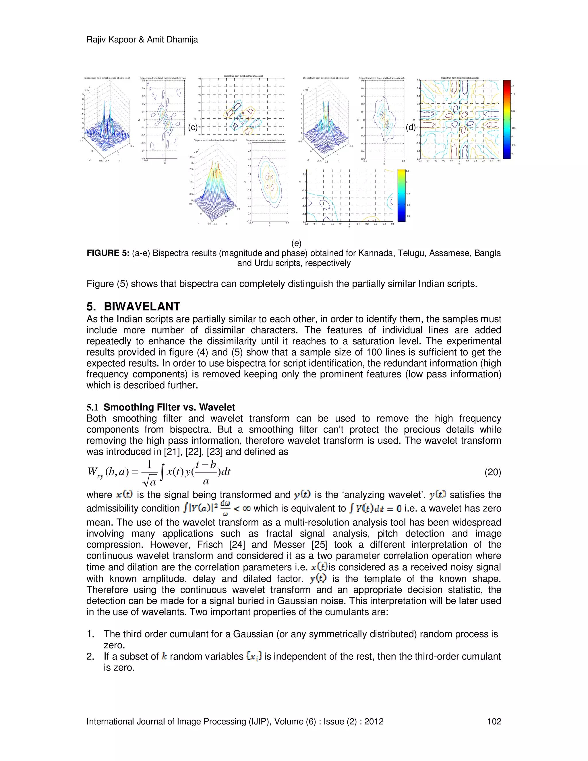 Rajiv Kapoor & Amit Dhamija
International Journal of Image Processing (IJIP), Volume (6) : Issue (2) : 2012 102
-0.5 -0.4 -0.3 -0.2 -0.1 0 0.1 0.2 0.3 0.4 0.5
-0.5
-0.4
-0.3
-0.2
-0.1
0
0.1
0.2
0.3
0.4
0.5
Bispectrum from direct method phase plot
f1
f2
-1.5
-1
-0.5
0
0.5
1
1.5
-0.5 -0.4 -0.3 -0.2 -0.1 0 0.1 0.2 0.3 0.4 0.5
-0.5
-0.4
-0.3
-0.2
-0.1
0
0.1
0.2
0.3
0.4
0.5
Bispectrum from direct method phase plot
f1
f2
-0.6
-0.4
-0.2
0
0.2
0.4
0.6
-0.5 -0.4 -0.3 -0.2 -0.1 0 0.1 0.2 0.3 0.4 0.5
-0.5
-0.4
-0.3
-0.2
-0.1
0
0.1
0.2
0.3
0.4
0.5
Bispectrum from direct method phase plot
f1
f2
-0.2
-0.15
-0.1
-0.05
0
0.05
0.1
0.15
0.2
(c) (d)
(e)
FIGURE 5: (a-e) Bispectra results (magnitude and phase) obtained for Kannada, Telugu, Assamese, Bangla
and Urdu scripts, respectively
Figure (5) shows that bispectra can completely distinguish the partially similar Indian scripts.
5. BIWAVELANT
As the Indian scripts are partially similar to each other, in order to identify them, the samples must
include more number of dissimilar characters. The features of individual lines are added
repeatedly to enhance the dissimilarity until it reaches to a saturation level. The experimental
results provided in figure (4) and (5) show that a sample size of 100 lines is sufficient to get the
expected results. In order to use bispectra for script identification, the redundant information (high
frequency components) is removed keeping only the prominent features (low pass information)
which is described further.
5.1 Smoothing Filter vs. Wavelet
Both smoothing filter and wavelet transform can be used to remove the high frequency
components from bispectra. But a smoothing filter can’t protect the precious details while
removing the high pass information, therefore wavelet transform is used. The wavelet transform
was introduced in [21], [22], [23] and defined as
∫
−
= dt
a
bt
ytx
a
abWxy )()(
1
),( (20)
where is the signal being transformed and is the ‘analyzing wavelet’. satisfies the
admissibility condition which is equivalent to i.e. a wavelet has zero
mean. The use of the wavelet transform as a multi-resolution analysis tool has been widespread
involving many applications such as fractal signal analysis, pitch detection and image
compression. However, Frisch [24] and Messer [25] took a different interpretation of the
continuous wavelet transform and considered it as a two parameter correlation operation where
time and dilation are the correlation parameters i.e. is considered as a received noisy signal
with known amplitude, delay and dilated factor. is the template of the known shape.
Therefore using the continuous wavelet transform and an appropriate decision statistic, the
detection can be made for a signal buried in Gaussian noise. This interpretation will be later used
in the use of wavelants. Two important properties of the cumulants are:
1. The third order cumulant for a Gaussian (or any symmetrically distributed) random process is
zero.
2. If a subset of random variables is independent of the rest, then the third-order cumulant
is zero.
 
