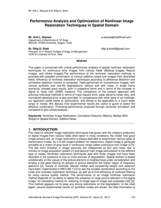 Mr. Anil L. Wanare & Dr.Dilip D. Shah
International Journal of Image Processing (IJIP), Volume (6) : Issue (2) : 2012 123
Performance Analysis and Optimization of Nonlinear Image
Restoration Techniques in Spatial Domain
Mr. Anil L. Wanare a.wanare@rediffmail.com
Department of Electronics & TC Engg.
BDCOE, RTMN University, Nagpur, India
Dr. Dilip D. Shah dilip.d.shahl@gmail.com
Principal, G.H. Raisoni College of Engg. & Management
ACM of university of Pune, India
Abstract
This paper is concerned with critical performance analysis of spatial nonlinear restoration
techniques for continuous tone images from various fields (Medical images, Natural
images, and others images).The performance of the nonlinear restoration methods is
provided with possible combination of various additive noises and images from diversified
fields. Efficiency of nonlinear restoration techniques according to difference distortion and
correlation distortion metrics is computed. Tests performed on monochrome images, with
various synthetic and real-life degradations, without and with noise, in single frame
scenarios, showed good results, both in subjective terms and in terms of the increase of
signal to noise ratio (ISNR) measure. The comparison of the present approach with
previous individual methods in terms of mean square error, peak signal-to-noise ratio, and
normalized absolute error is also provided. In comparisons with other state of art methods,
our approach yields better to optimization, and shows to be applicable to a much wider
range of noises. We discuss how experimental results are useful to guide to select the
effective combination. Promising performance analyzed through computer simulation and
compared to give critical analysis.
Keywords: Nonlinear Image Restoration, Correlation Distortion Metrics, Median With
Weight in Spatial Domain, Additive Noise
1. INTRODUCTION
The need for efficient image restoration techniques has grown with the massive production
of digital images from various fields often taken in noisy conditions. No matter how good
image sensors are, an image restoration is always desirable to extend their various types of
transmission media. So it is still exigent problem for researchers. Digital image is generally
encoded as a matrix of gray level in continuous range called continuous tone image (CTI).
The two main limitation in image accuracy are categorized as blur and noise, blur is
intrinsic to image acquisition system [1] and second main image perturbation is the different
type of noises. Nonlinear restoration techniques deal with those images that have been
recorded in the presence of one or more sources of degradation. Spatial domain is based
conditionally on the values of the picture element in neighborhood under consideration and
employ a low pass filtering on groups of picture elements the higher region of frequency
spectrum [2]. Variety of nonlinear relaxed median and considering weight rank selection
have been implemented in MATLAB 7.2.0 to see the suitable combination according to the
noise and nonlinear restoration technique, as well as to find efficiency of nonlinear filtering
by using various quality metrics. The performance of an image nonlinear restoration
method depends on its ability to detect the presence of noisy picture element in the digital
image. An interesting method for restoring of single type of image was proposed in[2] [3].
This method appears not to pose any strong restrictions on the degradation. In the cited
paper, several experimental results on synthetic noises are shown, but little information is
 