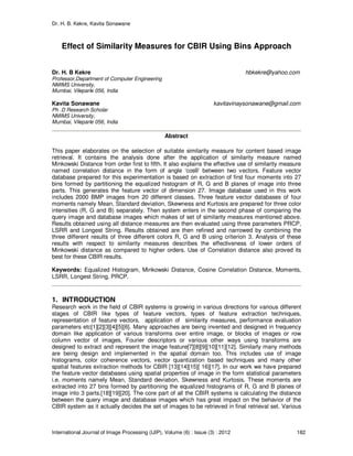 Dr. H. B. Kekre, Kavita Sonawane
International Journal of Image Processing (IJIP), Volume (6) : Issue (3) : 2012 182
Effect of Similarity Measures for CBIR Using Bins Approach
Dr. H. B Kekre hbkekre@yahoo.com
Professor,Department of Computer Engineering
NMIMS University,
Mumbai, Vileparle 056, India
Kavita Sonawane kavitavinaysonawane@gmail.com
Ph .D Research Scholar
NMIMS University,
Mumbai, Vileparle 056, India
Abstract
This paper elaborates on the selection of suitable similarity measure for content based image
retrieval. It contains the analysis done after the application of similarity measure named
Minkowski Distance from order first to fifth. It also explains the effective use of similarity measure
named correlation distance in the form of angle ‘cosθ’ between two vectors. Feature vector
database prepared for this experimentation is based on extraction of first four moments into 27
bins formed by partitioning the equalized histogram of R, G and B planes of image into three
parts. This generates the feature vector of dimension 27. Image database used in this work
includes 2000 BMP images from 20 different classes. Three feature vector databases of four
moments namely Mean, Standard deviation, Skewness and Kurtosis are prepared for three color
intensities (R, G and B) separately. Then system enters in the second phase of comparing the
query image and database images which makes of set of similarity measures mentioned above.
Results obtained using all distance measures are then evaluated using three parameters PRCP,
LSRR and Longest String. Results obtained are then refined and narrowed by combining the
three different results of three different colors R, G and B using criterion 3. Analysis of these
results with respect to similarity measures describes the effectiveness of lower orders of
Minkowski distance as compared to higher orders. Use of Correlation distance also proved its
best for these CBIR results.
Keywords: Equalized Histogram, Minkowski Distance, Cosine Correlation Distance, Moments,
LSRR, Longest String, PRCP.
1. INTRODUCTION
Research work in the field of CBIR systems is growing in various directions for various different
stages of CBIR like types of feature vectors, types of feature extraction techniques,
representation of feature vectors, application of similarity measures, performance evaluation
parameters etc[1][2][3][4][5][6]. Many approaches are being invented and designed in frequency
domain like application of various transforms over entire image, or blocks of images or row
column vector of images, Fourier descriptors or various other ways using transforms are
designed to extract and represent the image feature[7][8][9][10][11][12]. Similarly many methods
are being design and implemented in the spatial domain too. This includes use of image
histograms, color coherence vectors, vector quantization based techniques and many other
spatial features extraction methods for CBIR [13][14][15][ 16][17]. In our work we have prepared
the feature vector databases using spatial properties of image in the form statistical parameters
i.e. moments namely Mean, Standard deviation, Skewness and Kurtosis. These moments are
extracted into 27 bins formed by partitioning the equalized histograms of R, G and B planes of
image into 3 parts.[18][19][20]. The core part of all the CBIR systems is calculating the distance
between the query image and database images which has great impact on the behavior of the
CBIR system as it actually decides the set of images to be retrieved in final retrieval set. Various
 
