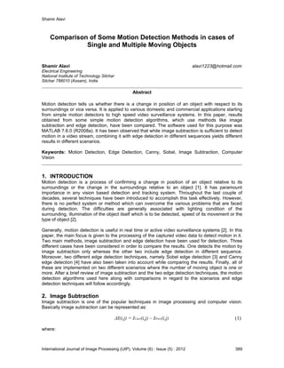 Shamir Alavi
International Journal of Image Processing (IJIP), Volume (6) : Issue (5) : 2012 389
Comparison of Some Motion Detection Methods in cases of
Single and Multiple Moving Objects
Shamir Alavi alavi1223@hotmail.com
Electrical Engineering
National Institute of Technology Silchar
Silchar 788010 (Assam), India
Abstract
Motion detection tells us whether there is a change in position of an object with respect to its
surroundings or vice versa. It is applied to various domestic and commercial applications starting
from simple motion detectors to high speed video surveillance systems. In this paper, results
obtained from some simple motion detection algorithms, which use methods like image
subtraction and edge detection, have been compared. The software used for this purpose was
MATLAB 7.6.0 (R2008a). It has been observed that while image subtraction is sufficient to detect
motion in a video stream, combining it with edge detection in different sequences yields different
results in different scenarios.
Keywords: Motion Detection, Edge Detection, Canny, Sobel, Image Subtraction, Computer
Vision
1. INTRODUCTION
Motion detection is a process of confirming a change in position of an object relative to its
surroundings or the change in the surroundings relative to an object [1]. It has paramount
importance in any vision based detection and tracking system. Throughout the last couple of
decades, several techniques have been introduced to accomplish this task effectively. However,
there is no perfect system or method which can overcome the various problems that are faced
during detection. The difficulties are generally associated with lighting condition of the
surrounding, illumination of the object itself which is to be detected, speed of its movement or the
type of object [2].
Generally, motion detection is useful in real time or active video surveillance systems [2]. In this
paper, the main focus is given to the processing of the captured video data to detect motion in it.
Two main methods, image subtraction and edge detection have been used for detection. Three
different cases have been considered in order to compare the results. One detects the motion by
image subtraction only whereas the other two include edge detection in different sequence.
Moreover, two different edge detection techniques, namely Sobel edge detection [3] and Canny
edge detection [4] have also been taken into account while comparing the results. Finally, all of
these are implemented on two different scenarios where the number of moving object is one or
more. After a brief review of image subtraction and the two edge detection techniques, the motion
detection algorithms used here along with comparisons in regard to the scenarios and edge
detection techniques will follow accordingly.
2. Image Subtraction
Image subtraction is one of the popular techniques in image processing and computer vision.
Basically image subtraction can be represented as:
ΔI(i,j) = ICurr(i,j) – IPrev(i,j) (1)
where:
 