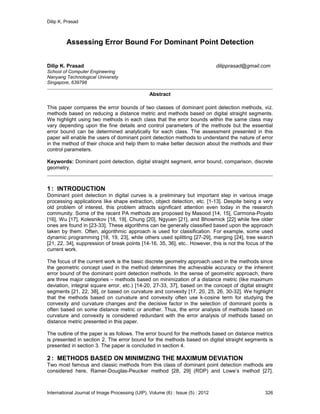 Dilip K. Prasad
International Journal of Image Processing (IJIP), Volume (6) : Issue (5) : 2012 326
Assessing Error Bound For Dominant Point Detection
Dilip K. Prasad dilipprasad@gmail.com
School of Computer Engineering
Nanyang Technological University
Singapore, 639798
Abstract
This paper compares the error bounds of two classes of dominant point detection methods, viz.
methods based on reducing a distance metric and methods based on digital straight segments.
We highlight using two methods in each class that the error bounds within the same class may
vary depending upon the fine details and control parameters of the methods but the essential
error bound can be determined analytically for each class. The assessment presented in this
paper will enable the users of dominant point detection methods to understand the nature of error
in the method of their choice and help them to make better decision about the methods and their
control parameters.
Keywords: Dominant point detection, digital straight segment, error bound, comparison, discrete
geometry.
1 : INTRODUCTION
Dominant point detection in digital curves is a preliminary but important step in various image
processing applications like shape extraction, object detection, etc. [1-13]. Despite being a very
old problem of interest, this problem attracts significant attention even today in the research
community. Some of the recent PA methods are proposed by Masood [14, 15], Carmona-Poyato
[16], Wu [17], Kolesnikov [18, 19], Chung [20], Ngyuen [21], and Bhowmick [22] while few older
ones are found in [23-33]. These algorithms can be generally classified based upon the approach
taken by them. Often, algorithmic approach is used for classification. For example, some used
dynamic programming [18, 19, 23], while others used splitting [27-29], merging [24], tree search
[21, 22, 34], suppression of break points [14-16, 35, 36], etc.. However, this is not the focus of the
current work.
The focus of the current work is the basic discrete geometry approach used in the methods since
the geometric concept used in the method determines the achievable accuracy or the inherent
error bound of the dominant point detection methods. In the sense of geometric approach, there
are three major categories – methods based on minimization of a distance metric (like maximum
deviation, integral square error, etc.) [14-20, 27-33, 37], based on the concept of digital straight
segments [21, 22, 38], or based on curvature and convexity [17, 20, 25, 26, 30-32]. We highlight
that the methods based on curvature and convexity often use k-cosine term for studying the
convexity and curvature changes and the decisive factor in the selection of dominant points is
often based on some distance metric or another. Thus, the error analysis of methods based on
curvature and convexity is considered redundant with the error analysis of methods based on
distance metric presented in this paper.
The outline of the paper is as follows. The error bound for the methods based on distance metrics
is presented in section 2. The error bound for the methods based on digital straight segments is
presented in section 3. The paper is concluded in section 4.
2 : METHODS BASED ON MINIMIZING THE MAXIMUM DEVIATION
Two most famous and classic methods from this class of dominant point detection methods are
considered here, Ramer-Douglas-Peucker method [28, 29] (RDP) and Lowe’s method [27].
 