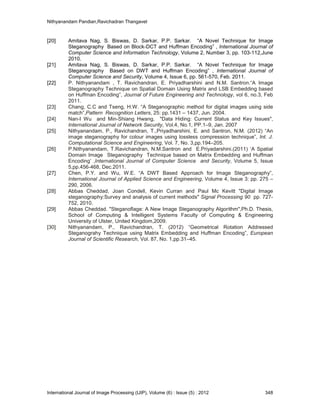 Nithyanandam Pandian,Ravichadran Thangavel
International Journal of Image Processing (IJIP), Volume (6) : Issue (5) : 2012 348
[20] Amitava Nag, S. Biswas, D. Sarkar, P.P. Sarkar. “A Novel Technique for Image
Steganography Based on Block-DCT and Huffman Encoding” , International Journal of
Computer Science and Information Technology, Volume 2, Number 3, pp. 103-112,June
2010.
[21] Amitava Nag, S. Biswas, D. Sarkar, P.P. Sarkar. “A Novel Technique for Image
Steganography Based on DWT and Huffman Encoding” , International Journal of
Computer Science and Security, Volume 4, Issue 6, pp. 561-570, Feb. 2011.
[22] P. Nithyanandam , T. Ravichandran, E. Priyadharshini and N.M. Santron.“A Image
Steganography Technique on Spatial Domain Using Matrix and LSB Embedding based
on Huffman Encoding”, Journal of Future Engineering and Technology, vol 6, no.3, Feb
2011.
[23] Chang, C.C and Tseng, H.W. “A Steganographic method for digital images using side
match”,Pattern Recognition Letters, 25: pp.1431 – 1437, Jun. 2004.
[24] Nan-I Wu and Min-Shiang Hwang, "Data Hiding: Current Status and Key Issues",
International Journal of Network Security, Vol.4, No.1, PP.1–9, Jan. 2007
[25] Nithyanandam, P., Ravichandran, T.,Priyadharshini, E. and Santron, N.M. (2012) “An
image steganography for colour images using lossless compression technique”, Int. J.
Computational Science and Engineering, Vol. 7, No. 3,pp.194–205.
[26] P.Nithyanandam, T.Ravichandran, N.M.Santron and E.Priyadarshini.(2011) ‘A Spatial
Domain Image Steganography Technique based on Matrix Embedding and Huffman
Encoding’ ,International Journal of Computer Science and Security, Volume 5, Issue
5,pp.456-468, Dec.2011.
[27] Chen, P.Y. and Wu, W.E. “A DWT Based Approach for Image Steganography”,
International Journal of Applied Science and Engineering, Volume 4, Issue 3: pp. 275 –
290, 2006.
[28] Abbas Cheddad, Joan Condell, Kevin Curran and Paul Mc Kevitt "Digital Image
steganography:Survey and analysis of current methods" Signal Processing 90 pp. 727-
752, 2010.
[29] Abbas Cheddad. "Steganoflage: A New Image Steganography Algorithm",Ph.D. Thesis,
School of Computing & Intelligent Systems Faculty of Computing & Engineering
University of Ulster, United Kingdom,2009.
[30] Nithyanandam, P., Ravichandran, T. (2012) “Geometrical Rotation Addressed
Steganograhy Technique using Matrix Embedding and Huffman Encoding”, European
Journal of Scientific Research, Vol. 87, No. 1,pp.31–45.
 