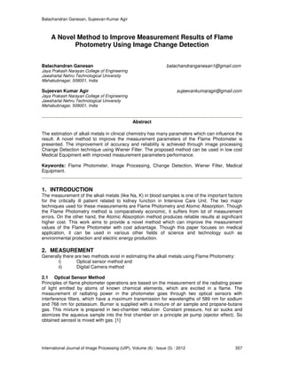 Balachandran Ganesan, Sujeevan Kumar Agir
International Journal of Image Processing (IJIP), Volume (6) : Issue (5) : 2012 357
A Novel Method to Improve Measurement Results of Flame
Photometry Using Image Change Detection
Balachandran Ganesan balachandranganesan1@gmail.com
Jaya Prakash Narayan College of Engineering
Jawaharlal Nehru Technological University
Mahabubnagar, 509001, India
Sujeevan Kumar Agir sujeevankumaragir@gmail.com
Jaya Prakash Narayan College of Engineering
Jawaharlal Nehru Technological University
Mahabubnagar, 509001, India
Abstract
The estimation of alkali metals in clinical chemistry has many parameters which can influence the
result. A novel method to improve the measurement parameters of the Flame Photometer is
presented. The improvement of accuracy and reliability is achieved through image processing
Change Detection technique using Wiener Filter. The proposed method can be used in low cost
Medical Equipment with improved measurement parameters performance.
Keywords: Flame Photometer, Image Processing, Change Detection, Wiener Filter, Medical
Equipment.
1. INTRODUCTION
The measurement of the alkali metals (like Na, K) in blood samples is one of the important factors
for the critically ill patient related to kidney function in Intensive Care Unit. The two major
techniques used for these measurements are Flame Photometry and Atomic Absorption. Though
the Flame Photometry method is comparatively economic, it suffers from lot of measurement
errors. On the other hand, the Atomic Absorption method produces reliable results at significant
higher cost. This work aims to provide a novel method which can improve the measurement
values of the Flame Photometer with cost advantage. Though this paper focuses on medical
application, it can be used in various other fields of science and technology such as
environmental protection and electric energy production.
2. MEASUREMENT
Generally there are two methods exist in estimating the alkali metals using Flame Photometry:
i) Optical sensor method and
ii) Digital Camera method
2.1 Optical Sensor Method
Principles of flame photometer operations are based on the measurement of the radiating power
of light emitted by atoms of known chemical elements, which are excited in a flame. The
measurement of radiating power in the photometer goes through two optical sensors with
interference filters, which have a maximum transmission for wavelengths of 589 nm for sodium
and 768 nm for potassium. Burner is supplied with a mixture of air sample and propane-butane
gas. This mixture is prepared in two-chamber nebulizer. Constant pressure, hot air sucks and
atomizes the aqueous sample into the first chamber on a principle jet pump (ejector effect). So
obtained aerosol is mixed with gas. [1]
 