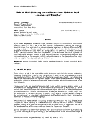Anthony Amankwah & Chris Aldrich
International Journal of Image Processing (IJIP), Volume (6) : Issue (5) : 2012 380
Robust Block-Matching Motion Estimation of Flotation Froth
Using Mutual Information
Anthony Amankwah anthony.amankwah@wits.ac.za
School of Computer Science
University of Witwatersrand
Johannesburg, 2050, South Africa
Chris Aldrich chris.aldrich@curtin.edu.au
Western Australian School of Mines
Curtin University of University, GPO Box U1987
Perth, WA, 6845, Australia
Abstract
In this paper, we propose a new method for the motion estimation of flotation froth using mutual
information with a bin size of two as the block matching similarity metric. We also use three-step
search and new-three-step-search as a search strategy. Mean sum of absolute difference (MAD)
is widely considered in blocked based motion estimation. The minimum bin size selection of the
proposed similarity metric also makes the computational cost of mutual information similar to
MAD. Experimental results show that the proposed motion estimation technique improves the
motion estimation accuracy in terms of peak signal-to-noise ratio of the reconstructed frame. The
computational cost of the proposed method is almost the same as the standard machine vision
methods used for the motion estimation of flotation froth.
Keywords: Mutual information, Mean sum of absolute difference, Motion Estimation, Froth
Flotation.
1. INTRODUCTION
Froth flotation is one of the most widely used separation methods in the mineral processing
industries. Despite being in use for more than a century, it is still not fully understood and remains
comparatively inefficient. Conventionally, the flotation process is controlled by trained operators
who visually inspect the froth and adjust the process control parameters based on their training. A
problematic situation is that different operators tend to interpret the visual characteristics of the
froth differently.
However, during the last couple of decades, froth image analysis has been studied widely as a
means to obviate these problems, as summarized in a recent review by Aldrich et al. [1]. Froth
images are a potentially rich source of information with regard to the state of the flotation process
and can be used as a basis for the development of advanced online control systems. Apart from
the appearance of the froth, the motion of flotation froth is also an important variable related to
the optimal recovery of minerals on industrial plants and has been used in industry among other
as a basis for mass pull control strategies [2].
The estimation of motion of froth using image processing techniques is not easy, since bubbles
collapse and merge, resulting in bubble deformations that may be difficult to track. Moreover,
although the froth as a whole has an average motion, it moves rapidly at the edges of the cell at
the launder overflow, while remaining almost stagnant at the centre of the cell [1].
Several approaches to froth motion estimation have been investigated, including bubble tracking
[3], cluster matching [4], and pixel tracing [5], but the most popular motion estimation technique is
 