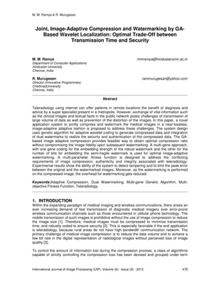 M. M. Ramya & R. Murugesan
International Journal of Image Processing (IJIP), Volume (6) : Issue (6) : 2012 478
Joint, Image-Adaptive Compression and Watermarking by GA-
Based Wavelet Localization: Optimal Trade-Off between
Transmission Time and Security
M. M. Ramya mmramya@hindustanuniv.ac.in
Department of Computer Applications
Hindustan University
Chennai, India
R. Murugesan rammurugesan@yahoo.com
Director (Innovative Programmes)
ChettinadUniversity
Chennai, India
Abstract
Teleradiology using internet can offer patients in remote locations the benefit of diagnosis and
advice by a super specialist present in a metropolis. However, exchange of vital information such
as the clinical images and textual facts in the public network poses challenges of transmission of
large volume of data as well as prevention of the distortion of the images. In this paper, a novel
application system to jointly compress and watermark the medical images in a near-lossless,
image-adaptive adaptive fashion is proposed to address these challenges. The system design
uses genetic algorithm for adaptive wavelet coding to generate compressed data and integration
of dual watermarks to realize the security and authentication of the compressed data. The GA-
based image adaptive compression provides feasible way to obtain optimal compression ratio
without compromising the image fidelity upon subsequent watermarking. A multi-gene approach,
with one gene coding for the embedding strength of the robust watermark and the other for the
number of bits for embedding the semi-fragile watermark is used for optimal image-adaptive
watermarking. A multi-parameter fitness function is designed to address the conflicting
requirements of image compression, authenticity and integrity associated with teleradiology.
Experimental results show the ability of the system to detect tampering and to limit the peak error
between the original and the watermarked images. Moreover, as the watermarking is performed
on the compressed image, the overhead for watermarking gets reduced.
Keywords:Adaptive Compression, Dual Watermarking, Multi-gene Genetic Algorithm, Multi-
objective Fitness Function, Teleradiology.
1. INTRODUCTION
Within the expanding paradigm of medical imaging and wireless communications, there arises an
ever increasing demand of fast transmission of diagnostic medical imagery over error-prone
wireless communication channels such as those encountered in cellular phone technology. The
mobile transmission of such images is prohibitive without the use of image compression to reduce
the image size [1]. Therefore, medical images must be compressed to minimize transmission
time, and robustly coded to ensure security [2]. This is especially favorable if the end application
is teleradiology, because rural areas do not have high bandwidth communication network. The
primary challenge of medical image compression is to reduce the data volume and to achieve a
low bit rate in the digital representation of radiological images without perceived loss of image
quality [3].
To control the amount of information lost during the compression process, a class of algorithms
capable of strictly controlling the compression loss has been devised and grouped under term
 