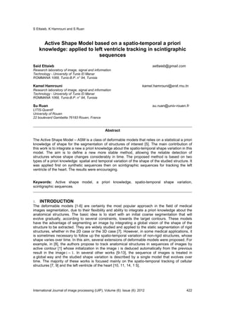 S Ettaieb, K Hamrouni and S Ruan
International Journal of image processing (IJIP), Volume (6): Issue (6): 2012 422
Active Shape Model based on a spatio-temporal a priori
knowledge: applied to left ventricle tracking in scintigraphic
sequences
Said Ettaieb settaieb@gmail.com
Research laboratory of image, signal and information
Technology - University of Tunis El Manar
ROMMANA 1068, Tunis-B.P. n° 94, Tunisia
Kamel Hamrouni kamel.hamrouni@enit.rnu.tn
Research laboratory of image, signal and information
Technology - University of Tunis El Manar
ROMMANA 1068, Tunis-B.P. n° 94, Tunisia
Su Ruan su.ruan@univ-rouen.fr
LITIS-Quantif
University of Rouen
22 boulevard Gambetta 76183 Rouen, France
Abstract
The Active Shape Model – ASM is a class of deformable models that relies on a statistical a priori
knowledge of shape for the segmentation of structures of interest [5]. The main contribution of
this work is to integrate a new a priori knowledge about the spatio-temporal shape variation in this
model. The aim is to define a new more stable method, allowing the reliable detection of
structures whose shape changes considerably in time. The proposed method is based on two
types of a priori knowledge: spatial and temporal variation of the shape of the studied structure. It
was applied first on synthetic sequences then on scintigraphic sequences for tracking the left
ventricle of the heart. The results were encouraging.
Keywords: Active shape model, a priori knowledge, spatio-temporal shape variation,
scintigraphic sequences.
1. INTRODUCTION
The deformable models [1-6] are certainly the most popular approach in the field of medical
images segmentation, due to their flexibility and ability to integrate a priori knowledge about the
anatomical structures. The basic idea is to start with an initial coarse segmentation that will
evolve gradually, according to several constraints, towards the target contours. These models
have the advantage of segmenting an image by integrating a global vision of the shape of the
structure to be extracted. They are widely studied and applied to the static segmentation of rigid
structures, whether in the 2D case or the 3D case [7]. However, in some medical applications, it
is sometimes necessary to follow up the spatio-temporal variation of non-rigid structures, whose
shape varies over time. In this aim, several extensions of deformable models were proposed. For
example, in [8], the authors propose to track anatomical structures in sequences of images by
active contour [1] whose initialization in the image i is deduced automatically from the previous
result in the image	i − 1. In several other works [9-13], the sequence of images is treated in
a global way and the studied shape variation is described by a single model that evolves over
time. The majority of these works is focused mainly on the spatio-temporal tracking of cellular
structures [7, 9] and the left ventricle of the heart [10, 11, 14, 1 5].
 