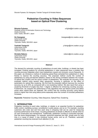 Shizuka Fujisawa, Go Hasegawa, Yoshiaki Taniguchi & Hirotaka Nakano
International Journal of Image Processing (IJIP), Volume (7) : Issue (1) : 2013 1
Pedestrian Counting in Video Sequences
based on Optical Flow Clustering
Shizuka Fujisawa s-fujisw@ist.osaka-u.ac.jp
Graduate School of Information Science and Technology
Osaka University
Suita, Osaka, 565-0871, Japan
Go Hasegawa hasegawa@cmc.osaka-u.ac.jp
Cybermedia Center
Osaka University
Toyonaka, Osaka, 560-0043, Japan
Yoshiaki Taniguchi y-tanigu@cmc.osaka-u.ac.jp
Cybermedia Center
Osaka University
Toyonaka, Osaka, 560-0043, Japan
Hirotaka Nakano nakano@cmc.osaka-u.ac.jp
Cybermedia Center
Osaka University
Toyonaka, Osaka, 560-0043, Japan
Abstract
The demand for automatic counting of pedestrians at event sites, buildings, or streets has been
increased. Existing systems for counting pedestrians in video sequences have a problem that
counting accuracy degrades when many pedestrians coexist and occlusion occurs frequently. In
this paper, we introduce a method of clustering optical flows extracted from pedestrians in video
frames to improve the counting accuracy. The proposed method counts the number of
pedestrians by using pre-learned statistics, based on the strong correlation between the number
of optical flow clusters and the actual number of pedestrians. We evaluate the accuracy of the
proposed method using several video sequences, focusing in particular on the effect of
parameters for optical flow clustering. We find that the proposed method improves the counting
accuracy by up to 25% as compared with a non-clustering method. We also report that using a
clustering threshold of angles less than 1 degree is effective for enhancing counting accuracy.
Furthermore, we compare the performance of two algorithms that use feature points and lattice
points when optical flows are detected. We confirm that the counting accuracy using feature
points is higher than that using lattice points especially when the number of occluded pedestrians
increases.
Keywords: Pedestrian Counting, Video Sequence, Optical Flow, Clustering.
1. INTRODUCTION
Pedestrian counting at event sites, buildings, or streets is an essential function for pedestrian
traffic control, marketing surveys, surveillance in public places, and so on. For example, counting
customers who enter and exit from each shop in shopping mall can be used for measuring
business performance of the shops. Counting pedestrians at streets is effective to decide when to
do road construction and maintenance. Traditionally, pedestrian counting is conducted manually,
that has some disadvantages. For example, personnel expenses are high, simple work for long
time is a cause of stress, it may introduce human errors, and so on. Therefore, automatic
pedestrian counting has received much attention [1], [2].
 