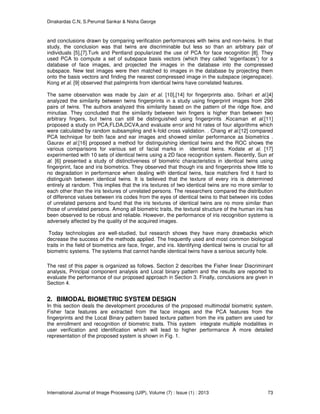 Dinakardas C.N, S.Perumal Sankar & Nisha George
International Journal of Image Processing (IJIP), Volume (7) : Issue (1) : 2013 73
and conclusions drawn by comparing verification performances with twins and non-twins. In that
study, the conclusion was that twins are discriminable but less so than an arbitrary pair of
individuals [5],[7].Turk and Pentland popularized the use of PCA for face recognition [8]. They
used PCA to compute a set of subspace basis vectors (which they called “eigenfaces”) for a
database of face images, and projected the images in the database into the compressed
subspace. New test images were then matched to images in the database by projecting them
onto the basis vectors and finding the nearest compressed image in the subspace (eigenspace).
Kong et al. [9] observed that palmprints from identical twins have correlated features.
The same observation was made by Jain et al. [10],[14] for fingerprints also. Srihari et al.[4]
analyzed the similarity between twins fingerprints in a study using fingerprint images from 298
pairs of twins. The authors analyzed this similarity based on the pattern of the ridge flow, and
minutiae. They concluded that the similarity between twin fingers is higher than between two
arbitrary fingers, but twins can still be distinguished using fingerprints .Kocaman et al.[11]
proposed a study on PCA,FLDA,DCVA,and evaluate error and hit rates of four algorithms which
were calculated by random subsampling and k-fold cross validation. . Chang et al.[12] compared
PCA technique for both face and ear images and showed similar performance as biometrics .
Gaurav et al.[16] proposed a method for distinguishing identical twins and the ROC shows the
various comparisons for various set of facial marks in identical twins. Kodate et al. [17]
experimented with 10 sets of identical twins using a 2D face recognition system. Recently, Sun et
al. [6] presented a study of distinctiveness of biometric characteristics in identical twins using
fingerprint, face and iris biometrics. They observed that though iris and fingerprints show little to
no degradation in performance when dealing with identical twins, face matchers find it hard to
distinguish between identical twins. It is believed that the texture of every iris is determined
entirely at random. This implies that the iris textures of two identical twins are no more similar to
each other than the iris textures of unrelated persons. The researchers compared the distribution
of difference values between iris codes from the eyes of identical twins to that between iris codes
of unrelated persons and found that the iris textures of identical twins are no more similar than
those of unrelated persons. Among all biometric traits, the textural structure of the human iris has
been observed to be robust and reliable. However, the performance of iris recognition systems is
adversely affected by the quality of the acquired images.
Today technologies are well-studied, but research shows they have many drawbacks which
decrease the success of the methods applied. The frequently used and most common biological
traits in the field of biometrics are face, finger, and iris. Identifying identical twins is crucial for all
biometric systems. The systems that cannot handle identical twins have a serious security hole.
The rest of this paper is organized as follows. Section 2 describes the Fisher linear Discriminant
analysis, Principal component analysis and Local binary pattern and the results are reported to
evaluate the performance of our proposed approach in Section 3. Finally, conclusions are given in
Section 4.
2. BIMODAL BIOMETRIC SYSTEM DESIGN
In this section deals the development procedures of the proposed multimodal biometric system.
Fisher face features are extracted from the face images and the PCA features from the
fingerprints and the Local Binary pattern based texture pattern from the iris pattern are used for
the enrollment and recognition of biometric traits. This system integrate multiple modalities in
user verification and identification which will lead to higher performance A more detailed
representation of the proposed system is shown in Fig. 1.
 