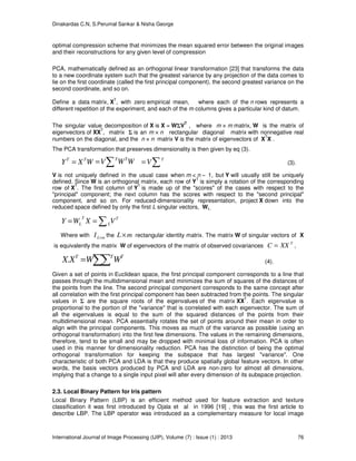 Dinakardas C.N, S.Perumal Sankar & Nisha George
International Journal of Image Processing (IJIP), Volume (7) : Issue (1) : 2013 76
optimal compression scheme that minimizes the mean squared error between the original images
and their reconstructions for any given level of compression
PCA, mathematically defined as an orthogonal linear transformation [23] that transforms the data
to a new coordinate system such that the greatest variance by any projection of the data comes to
lie on the first coordinate (called the first principal component), the second greatest variance on the
second coordinate, and so on.
Define a data matrix, X
T
, with zero empirical mean, where each of the n rows represents a
different repetition of the experiment, and each of the m columns gives a particular kind of datum.
The singular value decomposition of X is X = WΣV
T
, where m × m matrix, W is the matrix of
eigenvectors of XX
T
, matrix Σ is an m × n rectangular diagonal matrix with nonnegative real
numbers on the diagonal, and the n × n matrix V is the matrix of eigenvectors of X
T
X .
The PCA transformation that preserves dimensionality is then given by eq (3).
WXY TT
= WWV TT
∑= ∑= T
V (3).
V is not uniquely defined in the usual case when m < n − 1, but Y will usually still be uniquely
defined. Since W is an orthogonal matrix, each row of Y
T
is simply a rotation of the corresponding
row of X
T
. The first column of Y
T
is made up of the "scores" of the cases with respect to the
"principal" component; the next column has the scores with respect to the "second principal"
component, and so on. For reduced-dimensionality representation, project X down into the
reduced space defined by only the first L singular vectors, WL,
T
L
T
L VXWY ∑==
Where with mLI × the mL× rectangular identity matrix. The matrix W of singular vectors of X
is equivalently the matrix W of eigenvectors of the matrix of observed covariances
T
XXC = ,
∑∑= TTT
WWXX. (4).
Given a set of points in Euclidean space, the first principal component corresponds to a line that
passes through the multidimensional mean and minimizes the sum of squares of the distances of
the points from the line. The second principal component corresponds to the same concept after
all correlation with the first principal component has been subtracted from the points. The singular
values in Σ are the square roots of the eigenvalues of the matrix XX
T
. Each eigenvalue is
proportional to the portion of the "variance" that is correlated with each eigenvector. The sum of
all the eigenvalues is equal to the sum of the squared distances of the points from their
multidimensional mean. PCA essentially rotates the set of points around their mean in order to
align with the principal components. This moves as much of the variance as possible (using an
orthogonal transformation) into the first few dimensions. The values in the remaining dimensions,
therefore, tend to be small and may be dropped with minimal loss of information. PCA is often
used in this manner for dimensionality reduction. PCA has the distinction of being the optimal
orthogonal transformation for keeping the subspace that has largest "variance". One
characteristic of both PCA and LDA is that they produce spatially global feature vectors. In other
words, the basis vectors produced by PCA and LDA are non-zero for almost all dimensions,
implying that a change to a single input pixel will alter every dimension of its subspace projection.
2.3. Local Binary Pattern for Iris pattern
Local Binary Pattern (LBP) is an efficient method used for feature extraction and texture
classification it was first introduced by Ojala et al in 1996 [19] , this was the first article to
describe LBP. The LBP operator was introduced as a complementary measure for local image
 
