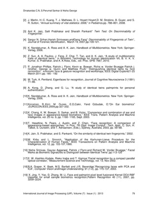 Dinakardas C.N, S.Perumal Sankar & Nisha George
International Journal of Image Processing (IJIP), Volume (7) : Issue (1) : 2013 79
[2] J. Martin, H.-C. Kuang, T. J. Mathews, D. L. Hoyert Hoyert,D. M. Strobino, B. Guyer, and S.
R. Sutton, “Annual summary of vital statistics: 2006,” in Pediatrics,pp. 788–801, 2008.
[3] Anil K. Jain, Salil Prabhakar and Sharath Pankanti” Twin Test: On Discriminability of
Fingerprints”.
[4] Sargur N. Srihari,Harish Srinivasan,andGang Fang” Discriminability of Fingerprints of Twin’’,
Journal of Forensic Identification, March 19, 2007,pp.109-121.
[5] K. Nandakumar, A. Ross and A. K. Jain, Handbook of Multibiometrics. New York: Springer-
Verlag, 2006.
[6] Z. Sun, A. A. Paulino, J. Feng, Z. Chai, T. Tan, and A. K. Jain, “A study of multibiometric
traits of identical twins,” in Biometric Technology for Human Identiﬁcation VII, B. V. K. V.
Kumar, S. Prabhakar, and A. A.Ross, Eds., vol. Proc. SPIE 7667, 2010.
[7] P. Jonathon Phillips, Patrick j. Flynn, Kevin w. Bowyer, Richa w. Vorder Bruegge Patrick j.
Grother, George w. Quinn and Matthew Pruitt,” Distinguishing identical twins by face
recognition”, automatic face & gesture recognition and workshops, IEEE Digital Explore21-25
March 2011,pp. 185 - 192
[8] M. Turk, A. Pentland, Eigenfaces for recognition, Journal of Cognitive Neuroscience 3 (1991)
71–86.
[9] A. Kong, D. Zhang, and G. Lu, “A study of identical twins palmprints for personal
authentication.”
[10]K. Nandakumar, A. Ross and A. K. Jain, Handbook of Multibiometrics. New York: Springer-
Verlag, 2006.
[11]Kocaman, B.,Kirci, M, Gunes, E.O,Cakir, Yand Ozbudak, O.”On Ear biometrics”
,EUROCON,IEEE,2009,pp.327-332.
[12]K. Chang, K. W. Bowyer, S. Sarkar, and B. Victor, “Comparison and combination of ear and
face images in appearance-based biometrics,” IEEE Trans. Pattern Analysis and Machine
Intelligence, vol. 25 no. 9, pp. 1160- 1165, Sept. 2003.
[13]T. Heseltine, N. Pears, J. Austin, and Z. Chen, “Face recognition: A comparison of
appearance-based approaches,” in Proc. 7th Digit. Image Comput.: Tech. Appl., C. Sun, H.
Talbot, S. Ourselin, and T. Adriaansen, (Eds.), Sydney, Australia, 2003, pp. 59–68.
[14]K. Jain, S. Prabhakar, and S. Pankanti, “On the similarity of identical twin fingerprints,” 2002.
[15]M. Kirby and L. Sirovich, "Application of the Karhunen-Loeve Procedure for the
Characterization of Human Faces," IEEE Transactions on Pattern Analysis and Machine
Intelligence, vol. 12, pp. 103-107,1990.
[16] Nisha Srinivas, Gaurav Aggarwal, Patrick J Flynn,and Richard W. Vorder Bruegge,” Facial
Marks as Biometric Signatures to Distinguish between Identical Twins”,pp.113-120
[17]E. W. Kashiko Kodate, Rieko Inaba and T. Kamiya,“Facial recognition by a compact parallel
optical correlator,” Measurement Science and Technology, vol. 13, Nov 2002.
[18]B.A. Draper, K. Baek, M.S. Bartlett and J.R. Beveridge,“Recognizing faces with PCA and
ICA”, Computer Vision andImage Understanding, 91 (1-2), pp. 115-137, 2003.
[19] X. Jing, Y. Yao, D. Zhang, M. Li, Face and palmprint pixel level fusionand Kernel DCV-RBF
classifier for small sample biometrics recognition,Pattern Recognition 40 (11), 2007, pp.
3209–3224.
 
